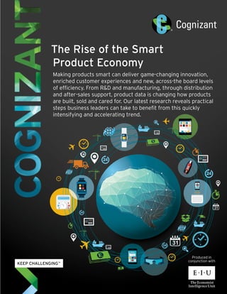 The Rise of the Smart
Product Economy
Making products smart can deliver game-changing innovation,
enriched customer experiences and new, across-the board levels
of efficiency. From R&D and manufacturing, through distribution
and after-sales support, product data is changing how products
are built, sold and cared for. Our latest research reveals practical
steps business leaders can take to benefit from this quickly
intensifying and accelerating trend.
Produced in
conjunction with
 