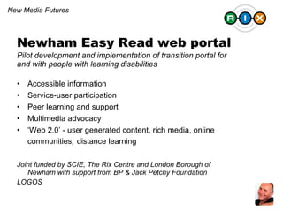 Newham Easy Read web portal  Pilot development and implementation of transition portal for and with people with learning disabilities Accessible information Service-user participation Peer learning and support Multimedia advocacy ‘ Web 2.0’ - user generated content, rich media, online communities ,  distance learning Joint funded by SCIE, The Rix Centre and London Borough of Newham with support from BP & Jack Petchy Foundation LOGOS New Media Futures 