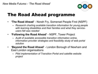 The Road Ahead programme ‘ The Road Ahead’  - Norah Fry, Somerset People First (NSPF) Research charting available transition information for young people with learning disabilities and their families and what they service-users felt was needed ‘ Following the Road Ahead’  - NSPF, Tower Project Audit of available accessible transition information online, information provider strategies and feasibility study of web portal solution ‘ Beyond the Road Ahead’  - London Borough of Newham and East London organisations Pilot implementation of Transition Portal and satellite website project New Media Futures - ‘The Road Ahead’ 
