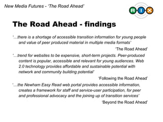 ‘… there is a shortage of accessible transition information for young people and value of peer produced material in multiple media formats’   ‘ The Road Ahead’ ‘… trend for websites to be expensive, short-term projects. Peer-produced content is popular, accessible and relevant for young audiences. Web 2.0 technology provides affordable and sustainable potential with network and community building potential’ ‘ Following the Road Ahead’ ‘… the Newham Easy Read web portal provides accessible information, creates a framework for staff and service-user participation, for peer and professional advocacy and the joining up of transition services’ ‘ Beyond the Road Ahead’ The Road Ahead - findings New Media Futures - ‘The Road Ahead’ 