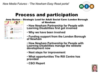 Process and participation Jana Burton – Strategic Lead for Adult Social Care: London Borough of Newham New Media Futures - ‘The Newham Easy Read portal’ How Newham Partnership for People with Learning Disabilities first got involved Why we have been involved Funding support from the London Borough of Newham  How Newham Partnership for People with Learning Disabilities manage the website development now Next steps for improvement  What opportunities The RIX Centre has provided CSCI Report 