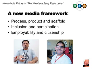 Process, product and scaffold Inclusion and participation Employability and citizenship New Media Futures - ‘The Newham Easy Read portal’ A new media framework 