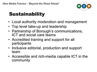 Local authority moderation and management Top level take-up and leadership Partnership of Borough’s communications, ICT and social care teams Accredited training and support for all participants Inclusive editorial, production and support team  Accessible and rich-media capable ICT in the community New Media Futures - ‘Beyond the Road Ahead’ Sustainability 