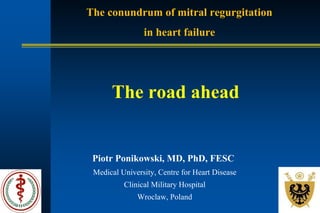 The conundrum of mitral regurgitation
in heart failure
Piotr Ponikowski, MD, PhD, FESC
Medical University, Centre for Heart Disease
Clinical Military Hospital
Wroclaw, Poland
The road ahead
 