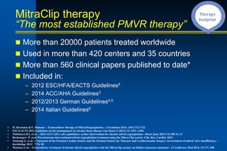 MitraClip therapy
“The most established PMVR therapy”
n More than 20000 patients treated worldwide
n Used in more than 420 centers and 35 countries
n More than 560 clinical papers published to date*
n Included in:
– 2012 ESC/HFA/EACTS Guidelines²
– 2014 ACC/AHA Guidelines3
– 2012/2013 German Guidelines4,5
– 2014 Italian Guidelines6
• H. Hermann & F. Maisano – Transcatheter therapy of Mitral Regurgitation – Circulation 2014; 130:1712-1722
• ESC/EACTS 2012 Guidelines on the management of valvular heart disease. Eur Heart J (2012) 33, 2451–2496.
• Nishimura RA, et al. - 2014 ACC/AHA valve guidelines: earlier intervention for chronic mitral regurgitation - Heart June 2014 Vol 100 No 12
• Boekstegers P. et.al. Percutaneous interventional mitral regurgitation treatment using the Mitra-Clip system Clin. Res. Cardiol. 2013
• Nickenig G. et al. - Consensus of the German Cardiac Society and the German Society for Thoracic and Cardiovascular Surgery on treatment of mitral valve insufficiency -
Kardiologe 2013 · 7:76–90
• Maisano et al. - Transcatheter treatment of chronic mitral regurgitation with the MitraClip system: an Italian consensus statement - J Cardiovasc Med 2014, 15:173–188
Therapy
footprint
 