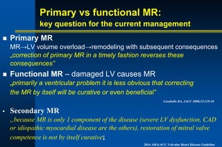 Primary vs functional MR:
key question for the current management
n Primary MR
MR→LV volume overload→remodeling with subsequent consequences
„correction of primary MR in a timely fashion reverses these
consequences”
n Functional MR – damaged LV causes MR
„primarily a ventricular problem it is less obvious that correcting
the MR by itself will be curative or even beneficial”
Carabello BA, JACC 2008;52:319-26
• Secondary MR
„because MR is only 1 component of the disease (severe LV dysfunction, CAD
or idiopathic myocardial disease are the others), restoration of mitral valve
competence is not by itself curative;
2014 AHA/ACC Valvular Heart Disease Guideline
 