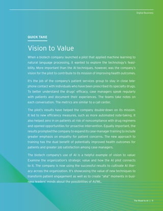 QUICK TAKE
Vision to Value
When a biotech company launched a pilot that applied machine learning to
natural language processing, it wanted to explore the technology’s feasi-
bility. More important than the AI techniques, however, was the company’s
vision for the pilot to contribute to its mission of improving health outcomes.
It’s the job of the company’s patient services group to stay in close tele-
phone contact with individuals who have been prescribed its specialty drugs.
To better understand the drugs’ efficacy, case managers speak regularly
with patients and document their experiences. The teams take notes on
each conversation. The metrics are similar to a call center.
The pilot’s results have helped the company double-down on its mission.
It led to new efficiency measures, such as more automated note-taking. It
also helped zero in on patients at risk of noncompliance with drug regimens
and opened opportunities for proactive intervention. Equally important, the
results prompted the company to expand its case-manager training to include
greater emphasis on empathy for patient concerns. The new approach to
training has the dual benefit of potentially improved health outcomes for
patients and greater job satisfaction among case managers.
The biotech company’s use of AI is a helpful example of vision to value:
Examine the organization’s strategic value and how the AI pilot connects
to it. The company is now using the successful results to cultivate AI liter-
acy across the organization. It’s showcasing the value of new techniques to
transform patient engagement as well as to create “aha” moments in busi-
ness leaders’ minds about the possibilities of AI/ML.
11The Road to AI |
Digital Business
 
