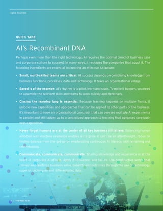 12 | The Road to AI
Digital Business
QUICK TAKE
AI’s Recombinant DNA
Perhaps even more than the right technology, AI requires the optimal blend of business case
and corporate culture to succeed. In many ways, it reshapes the companies that adopt it. The
following ingredients are essential to creating an effective AI culture:
•	 Small, multi-skilled teams are critical. AI success depends on combining knowledge from
business functions, processes, data and technology. It takes an organizational village.
•	 Speed is of the essence. AI’s rhythm is to pilot, learn and scale. To make it happen, you need
to assemble the relevant skills and teams to work quickly and iteratively.
•	 Closing the learning loop is essential. Because learning happens on multiple fronts, it
unlocks new capabilities and approaches that can be applied to other parts of the business.
It’s important to have an organizational construct that can oversee multiple AI experiments
in parallel and still ladder up to a centralized approach to learning that advances core busi-
ness capabilities.
•	 Never forget humans are at the center of all key business initiatives. Balancing human
ambition with machine resilience enables AI to grow. It can’t be an afterthought. Focus on
finding balance from the get-go by emphasizing continuous AI literacy, skill retraining and
role retooling.
•	 Communicate, communicate, communicate. Sharing knowledge and experience is at the
heart of corporate AI efforts. Apply it to success and failure. Use constructive words that
convey and reinforce business value, benefits and outcomes through the use of technology,
superior techniques and differentiated data.
 
