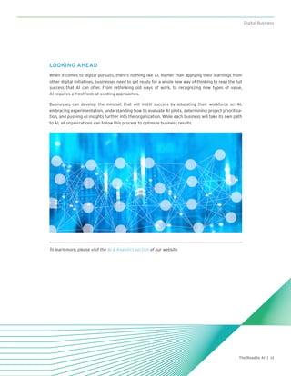 13The Road to AI |
Digital Business
LOOKING AHEAD
When it comes to digital pursuits, there’s nothing like AI. Rather than applying their learnings from
other digital initiatives, businesses need to get ready for a whole new way of thinking to reap the full
success that AI can offer. From rethinking old ways of work, to recognizing new types of value,
AI requires a fresh look at existing approaches.
Businesses can develop the mindset that will instill success by educating their workforce on AI,
embracing experimentation, understanding how to evaluate AI pilots, determining project prioritiza-
tion, and pushing AI insights further into the organization. While each business will take its own path
to AI, all organizations can follow this process to optimize business results.
To learn more, please visit the AI & Analytics section of our website.
 