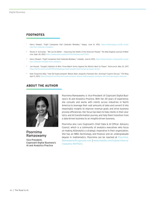 Digital BusinessDigital Business
| The Road to AI14
FOOTNOTES
1	 Henry Stewart, “Eight Companies that Celebrate Mistakes,” Happy, June 8, 2015, https://www.happy.co.uk/8-compa-
nies-that-celebrate-mistakes/.
2	 Steven A. Schroeder, “We Can Do Better — Improving the Health of the American People,” The New England Journal of Medi-
cine, Sept. 20, 2007, https://www.nejm.org/doi/full/10.1056/nejmsa073350.
3	 Henry Stewart, “Eight Companies that Celebrate Mistakes,” LinkedIn, June 8, 2015, https://www.linkedin.com/pulse/8-compa-
nies-celebrate-mistakes-henry-stewart/.
4	 Jon Russell, “Google’s AlphaGo AI Wins Three-Match Series Against the World’s Best Go Player,” Techcrunch, May 25, 2017,
https://techcrunch.com/2017/05/24/alphago-beats-planets-best-human-go-player-ke-jie/.
5	 Kate Torgovnick May, “How Did Supercomputer Watson Beat Jeopardy Champion Ken Jennings? Experts Discuss,” TED Blog,
April 5, 2013, https://blog.ted.com/how-did-supercomputer-watson-beat-jeopardy-champion-ken-jennings-experts-discuss/.
Poornima
Ramaswamy
Vice President,
Cognizant Digital Business’s
AI and Analytics Practice
Poornima Ramaswamy is Vice-President of Cognizant Digital Busi-
ness’s AI and Analytics Practice. With her 20 years of experience,
she consults and works with clients across industries in North
America to leverage their vast amounts of data and convert it into
meaningful insights to improve revenue goals and drive business
process efficiencies. Her focus has been to help clients in their ana-
lytics and AI transformation journey and help them transition from
a data-driven business to an insights-driven business.
Poornima also runs Cognizant’s Chief Data & AI Officer Advisory
Council, which is a community of analytics executives who focus
on making AI/analytics a strategic imperative in their organization.
She has an MBA (technology and finance) and an undergraduate
degree in mathematics. Poornima can be reached at Poornima.
Ramaswamy@cognizant.com | www.linkedin.com/in/poornima-ra-
maswamy-4b97021/.
ABOUT THE AUTHOR
 