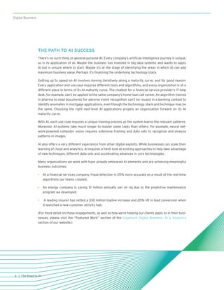 Digital Business
| The Road to AI4
THE PATH TO AI SUCCESS
There’s no such thing as general-purpose AI. Every company’s artificial intelligence journey is unique,
as is its application of AI. Maybe the business has invested in big data systems and wants to apply
AI but is unsure where to start. Maybe it’s at the stage of identifying the areas in which AI can add
maximum business value. Perhaps it’s finalizing the underlying technology stack.
Getting up to speed on AI involves moving iteratively along a maturity curve, and for good reason:
Every application and use case requires different tools and algorithms, and every organization is at a
different place in terms of its AI maturity curve. The chatbot for a financial service provider’s IT help
desk, for example, can’t be applied to the same company’s home-loan call center. An algorithm trained
in pharma to read documents for adverse event recognition can’t be reused in a banking context to
identify anomalies in mortgage applications, even though the technology stack and technique may be
the same. Choosing the right next-level AI applications propels an organization forward on its AI
maturity curve.
With AI, each use case requires a unique training process as the system learns the relevant patterns.
Moreover, AI systems take much longer to master some tasks than others. For example, neural net-
work-powered computer vision requires extensive training and data sets to recognize and analyze
patterns in images.
AI also offers a very different experience from other digital exploits. While businesses can scale their
learning of cloud and analytics, AI requires a fresh look at existing approaches to help take advantage
of new techniques, different data sets and accelerating advances in core technologies.
Many organizations we work with have already embraced AI elements and are achieving meaningful
business outcomes:
•	 At a financial services company, fraud detection is 25% more accurate as a result of the real-time
algorithms our teams created.
•	 An energy company is saving $1 million annually per oil rig due to the predictive maintenance
program we developed.
•	 A leading insurer has netted a $30 million topline increase and 20% lift in lead conversion when
it launched a new customer activity hub.
(For more detail on these engagements, as well as how we’re helping our clients apply AI in their busi-
nesses, please visit the “Featured Work” section of the Cognizant Digital Business, AI & Analytics
section of our website.)
 