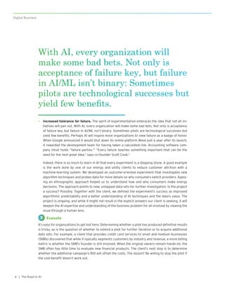 Digital Business
| The Road to AI8
•	 Increased tolerance for failure. The spirit of experimentation embraces the idea that not all ini-
tiatives will pan out. With AI, every organization will make some bad bets. Not only is acceptance
of failure key, but failure in AI/ML isn’t binary: Sometimes pilots are technological successes but
yield few benefits. Perhaps AI will inspire more organizations to view failure as a badge of honor.
When Google announced it would shut down its online platform Wave just a year after its launch,
it rewarded the development team for having taken a calculated risk. Accounting software com-
pany Intuit holds “failure parties.”1
 “Every failure teaches something important that can be the
seed for the next great idea,” says co-founder Scott Cook.3
Indeed, there is so much to learn in AI that every experiment is a stepping stone. A good example
is the work done by one of our energy and utility clients to reduce customer attrition with a
machine-learning system. We developed an outcome-oriented experiment that investigates new
algorithm techniques and probes data for more details on why consumers switch providers. Apply-
ing an ethnographic approach helped us to understand how and why consumers make energy
decisions. The approach points to new, untapped data sets for further investigation. Is the project
a success? Possibly. Together with the client, we defined the experiment’s success as improved
algorithmic predictability and a better understanding of AI techniques and the data’s value. The
project is ongoing, and while it might not result in the explicit answers our client is seeking, it will
deepen the AI expertise and understanding of the business problem for all involved by viewing the
issue through a human lens.
Evaluate
It’s easy for organizations to get lost here. Determining whether a pilot has produced definitive results
is tricky, as is the question of whether to extend a pilot for further iteration or to acquire additional
data sets. For example, a client that provides credit card services to small and medium businesses
(SMBs) discovered that while it typically segments customers by industry and revenue, a more telling
metric is whether the SMB’s founder is still involved. When the original owners remain hands-on, the
SMB often has little time to evaluate new financial products. The client’s next step is to determine
whether the additional campaign’s ROI will offset the costs. The lesson? Be willing to stop the pilot if
the cost-benefit doesn’t work out.
3
With AI, every organization will
make some bad bets. Not only is
acceptance of failure key, but failure
in AI/ML isn’t binary: Sometimes
pilots are technological successes but
yield few benefits.
 