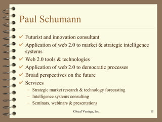Paul Schumann Futurist and innovation consultant Application of web 2.0 to market & strategic intelligence systems Web 2.0 tools & technologies Application of web 2.0 to democratic processes Broad perspectives on the future Services Strategic market research & technology forecasting Intelligence systems consulting Seminars, webinars & presentations Glocal Vantage, Inc. 
