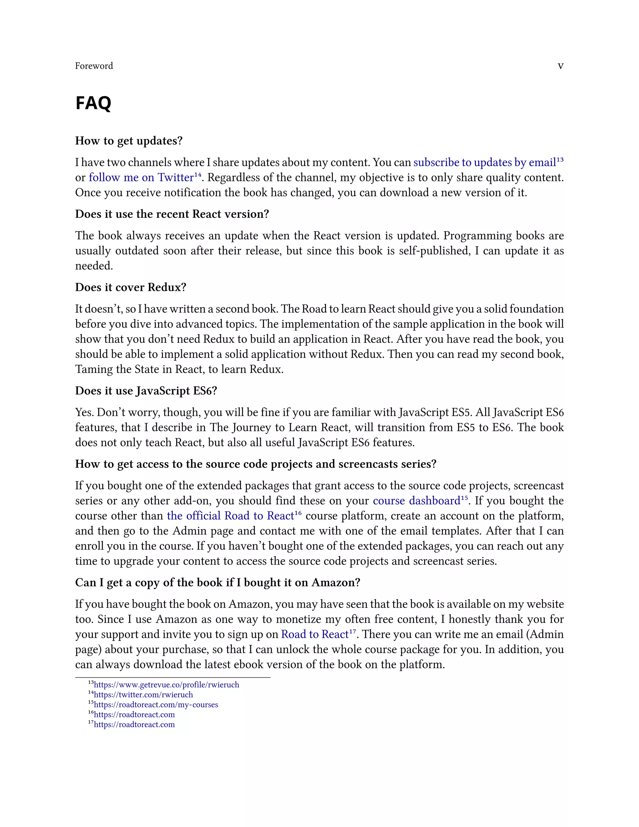 Foreword v
FAQ
How to get updates?
I have two channels where I share updates about my content. You can subscribe to updates by email¹³
or follow me on Twitter¹⁴. Regardless of the channel, my objective is to only share quality content.
Once you receive notification the book has changed, you can download a new version of it.
Does it use the recent React version?
The book always receives an update when the React version is updated. Programming books are
usually outdated soon after their release, but since this book is self-published, I can update it as
needed.
Does it cover Redux?
It doesn’t, so I have written a second book. The Road to learn React should give you a solid foundation
before you dive into advanced topics. The implementation of the sample application in the book will
show that you don’t need Redux to build an application in React. After you have read the book, you
should be able to implement a solid application without Redux. Then you can read my second book,
Taming the State in React, to learn Redux.
Does it use JavaScript ES6?
Yes. Don’t worry, though, you will be fine if you are familiar with JavaScript ES5. All JavaScript ES6
features, that I describe in The Journey to Learn React, will transition from ES5 to ES6. The book
does not only teach React, but also all useful JavaScript ES6 features.
How to get access to the source code projects and screencasts series?
If you bought one of the extended packages that grant access to the source code projects, screencast
series or any other add-on, you should find these on your course dashboard¹⁵. If you bought the
course other than the official Road to React¹⁶ course platform, create an account on the platform,
and then go to the Admin page and contact me with one of the email templates. After that I can
enroll you in the course. If you haven’t bought one of the extended packages, you can reach out any
time to upgrade your content to access the source code projects and screencast series.
Can I get a copy of the book if I bought it on Amazon?
If you have bought the book on Amazon, you may have seen that the book is available on my website
too. Since I use Amazon as one way to monetize my often free content, I honestly thank you for
your support and invite you to sign up on Road to React¹⁷. There you can write me an email (Admin
page) about your purchase, so that I can unlock the whole course package for you. In addition, you
can always download the latest ebook version of the book on the platform.
¹³https://www.getrevue.co/profile/rwieruch
¹⁴https://twitter.com/rwieruch
¹⁵https://roadtoreact.com/my-courses
¹⁶https://roadtoreact.com
¹⁷https://roadtoreact.com
 