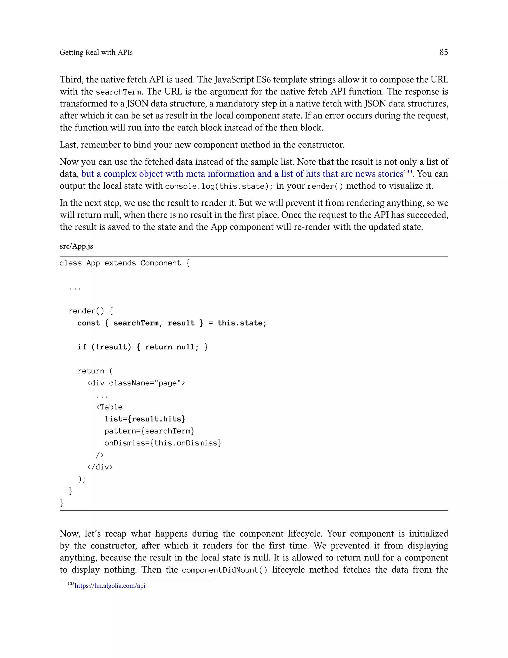 Getting Real with APIs 85
Third, the native fetch API is used. The JavaScript ES6 template strings allow it to compose the URL
with the searchTerm. The URL is the argument for the native fetch API function. The response is
transformed to a JSON data structure, a mandatory step in a native fetch with JSON data structures,
after which it can be set as result in the local component state. If an error occurs during the request,
the function will run into the catch block instead of the then block.
Last, remember to bind your new component method in the constructor.
Now you can use the fetched data instead of the sample list. Note that the result is not only a list of
data, but a complex object with meta information and a list of hits that are news stories¹³³. You can
output the local state with console.log(this.state); in your render() method to visualize it.
In the next step, we use the result to render it. But we will prevent it from rendering anything, so we
will return null, when there is no result in the first place. Once the request to the API has succeeded,
the result is saved to the state and the App component will re-render with the updated state.
src/App.js
class App extends Component {
...
render() {
const { searchTerm, result } = this.state;
if (!result) { return null; }
return (
<div className="page">
...
<Table
list={result.hits}
pattern={searchTerm}
onDismiss={this.onDismiss}
/>
</div>
);
}
}
Now, let’s recap what happens during the component lifecycle. Your component is initialized
by the constructor, after which it renders for the first time. We prevented it from displaying
anything, because the result in the local state is null. It is allowed to return null for a component
to display nothing. Then the componentDidMount() lifecycle method fetches the data from the
¹³³https://hn.algolia.com/api
 