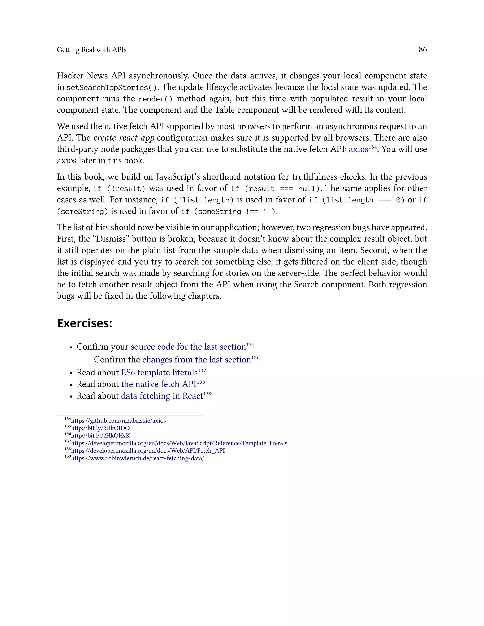 Getting Real with APIs 86
Hacker News API asynchronously. Once the data arrives, it changes your local component state
in setSearchTopStories(). The update lifecycle activates because the local state was updated. The
component runs the render() method again, but this time with populated result in your local
component state. The component and the Table component will be rendered with its content.
We used the native fetch API supported by most browsers to perform an asynchronous request to an
API. The create-react-app configuration makes sure it is supported by all browsers. There are also
third-party node packages that you can use to substitute the native fetch API: axios¹³⁴. You will use
axios later in this book.
In this book, we build on JavaScript’s shorthand notation for truthfulness checks. In the previous
example, if (!result) was used in favor of if (result === null). The same applies for other
cases as well. For instance, if (!list.length) is used in favor of if (list.length === 0) or if
(someString) is used in favor of if (someString !== '').
The list of hits should now be visible in our application; however, two regression bugs have appeared.
First, the “Dismiss” button is broken, because it doesn’t know about the complex result object, but
it still operates on the plain list from the sample data when dismissing an item. Second, when the
list is displayed and you try to search for something else, it gets filtered on the client-side, though
the initial search was made by searching for stories on the server-side. The perfect behavior would
be to fetch another result object from the API when using the Search component. Both regression
bugs will be fixed in the following chapters.
Exercises:
• Confirm your source code for the last section¹³⁵
– Confirm the changes from the last section¹³⁶
• Read about ES6 template literals¹³⁷
• Read about the native fetch API¹³⁸
• Read about data fetching in React¹³⁹
¹³⁴https://github.com/mzabriskie/axios
¹³⁵http://bit.ly/2HkOIDO
¹³⁶http://bit.ly/2HkOHzK
¹³⁷https://developer.mozilla.org/en/docs/Web/JavaScript/Reference/Template_literals
¹³⁸https://developer.mozilla.org/en/docs/Web/API/Fetch_API
¹³⁹https://www.robinwieruch.de/react-fetching-data/
 