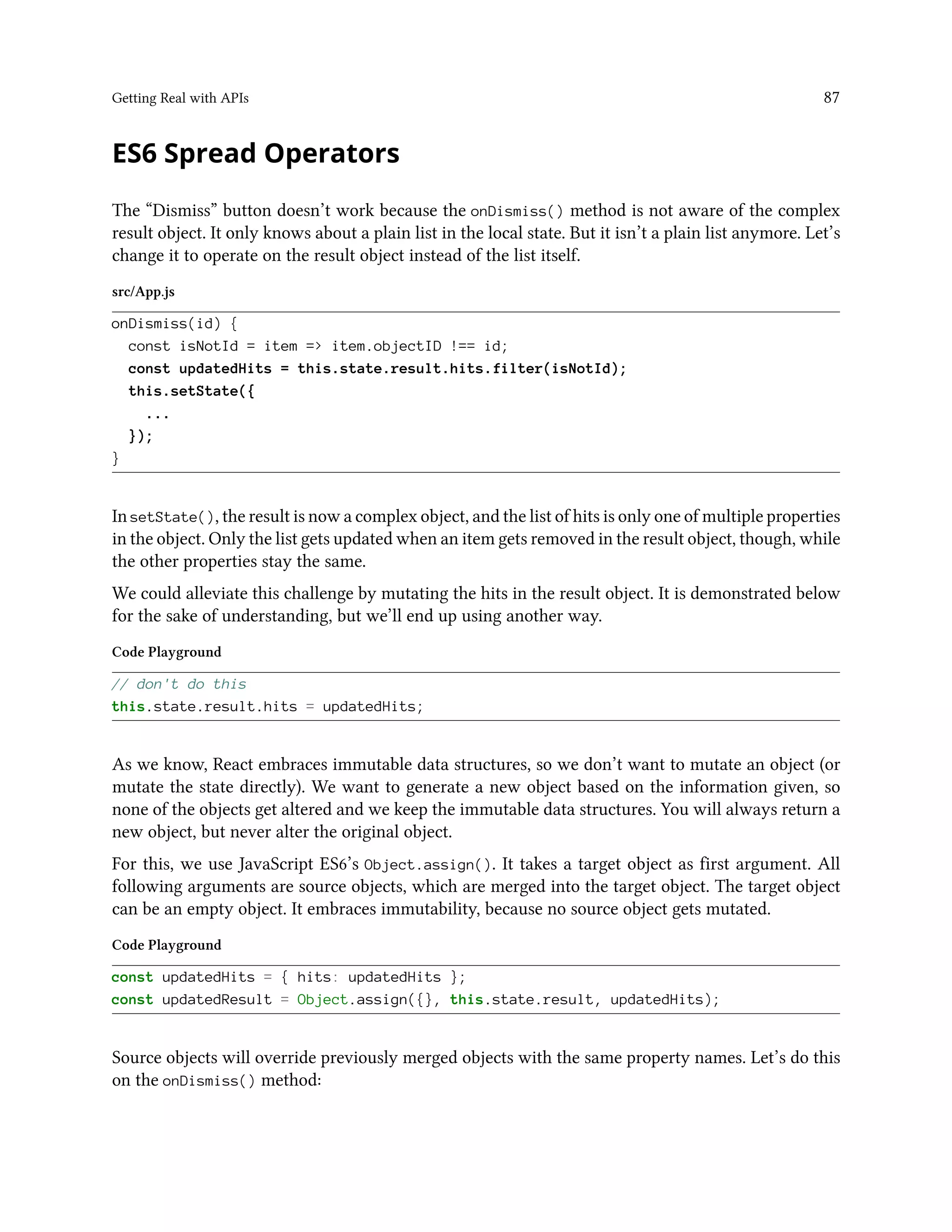 Getting Real with APIs 87
ES6 Spread Operators
The “Dismiss” button doesn’t work because the onDismiss() method is not aware of the complex
result object. It only knows about a plain list in the local state. But it isn’t a plain list anymore. Let’s
change it to operate on the result object instead of the list itself.
src/App.js
onDismiss(id) {
const isNotId = item => item.objectID !== id;
const updatedHits = this.state.result.hits.filter(isNotId);
this.setState({
...
});
}
In setState(), the result is now a complex object, and the list of hits is only one of multiple properties
in the object. Only the list gets updated when an item gets removed in the result object, though, while
the other properties stay the same.
We could alleviate this challenge by mutating the hits in the result object. It is demonstrated below
for the sake of understanding, but we’ll end up using another way.
Code Playground
// don't do this
this.state.result.hits = updatedHits;
As we know, React embraces immutable data structures, so we don’t want to mutate an object (or
mutate the state directly). We want to generate a new object based on the information given, so
none of the objects get altered and we keep the immutable data structures. You will always return a
new object, but never alter the original object.
For this, we use JavaScript ES6’s Object.assign(). It takes a target object as first argument. All
following arguments are source objects, which are merged into the target object. The target object
can be an empty object. It embraces immutability, because no source object gets mutated.
Code Playground
const updatedHits = { hits: updatedHits };
const updatedResult = Object.assign({}, this.state.result, updatedHits);
Source objects will override previously merged objects with the same property names. Let’s do this
on the onDismiss() method:
 