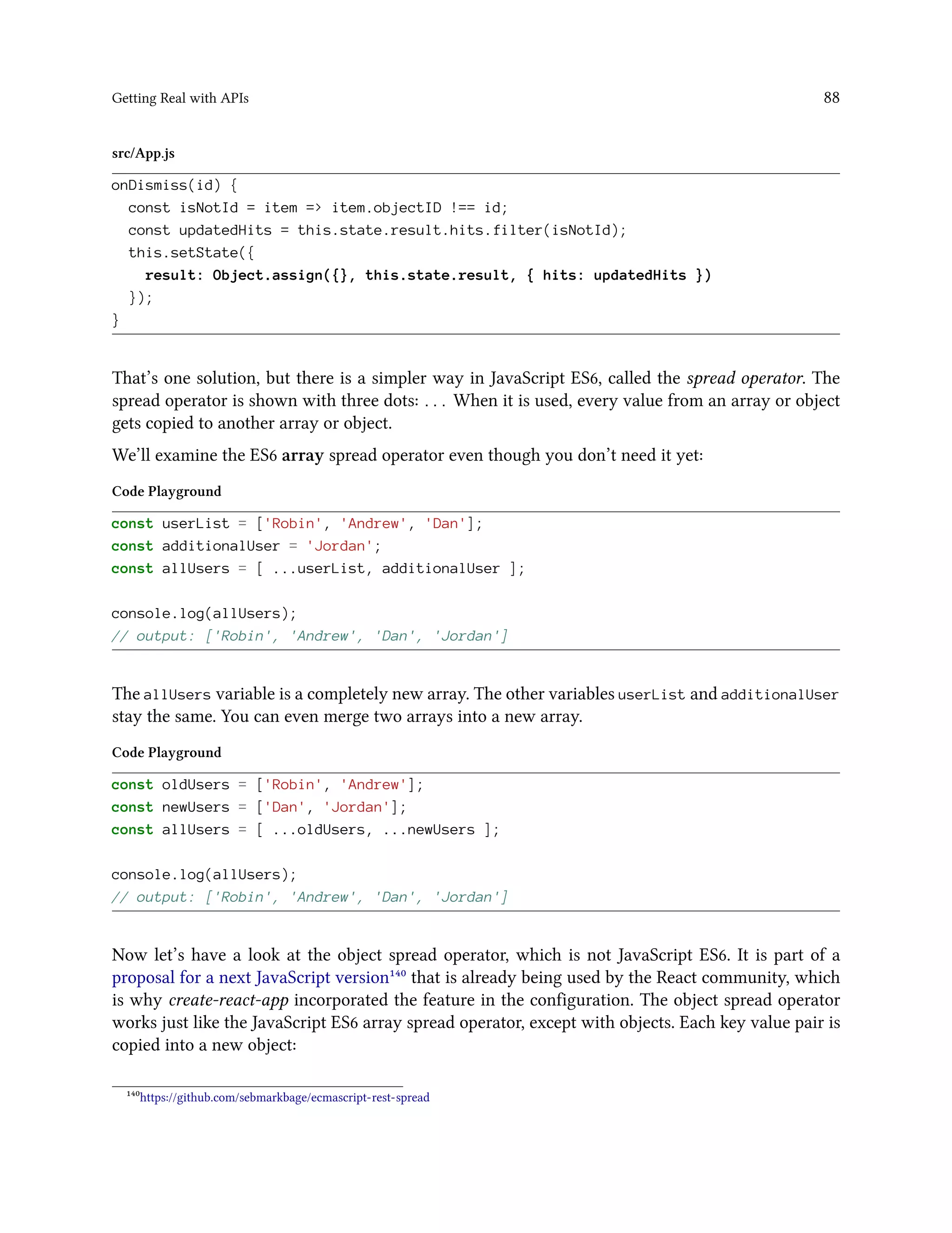 Getting Real with APIs 88
src/App.js
onDismiss(id) {
const isNotId = item => item.objectID !== id;
const updatedHits = this.state.result.hits.filter(isNotId);
this.setState({
result: Object.assign({}, this.state.result, { hits: updatedHits })
});
}
That’s one solution, but there is a simpler way in JavaScript ES6, called the spread operator. The
spread operator is shown with three dots: ... When it is used, every value from an array or object
gets copied to another array or object.
We’ll examine the ES6 array spread operator even though you don’t need it yet:
Code Playground
const userList = ['Robin', 'Andrew', 'Dan'];
const additionalUser = 'Jordan';
const allUsers = [ ...userList, additionalUser ];
console.log(allUsers);
// output: ['Robin', 'Andrew', 'Dan', 'Jordan']
The allUsers variable is a completely new array. The other variables userList and additionalUser
stay the same. You can even merge two arrays into a new array.
Code Playground
const oldUsers = ['Robin', 'Andrew'];
const newUsers = ['Dan', 'Jordan'];
const allUsers = [ ...oldUsers, ...newUsers ];
console.log(allUsers);
// output: ['Robin', 'Andrew', 'Dan', 'Jordan']
Now let’s have a look at the object spread operator, which is not JavaScript ES6. It is part of a
proposal for a next JavaScript version¹⁴⁰ that is already being used by the React community, which
is why create-react-app incorporated the feature in the configuration. The object spread operator
works just like the JavaScript ES6 array spread operator, except with objects. Each key value pair is
copied into a new object:
¹⁴⁰https://github.com/sebmarkbage/ecmascript-rest-spread
 