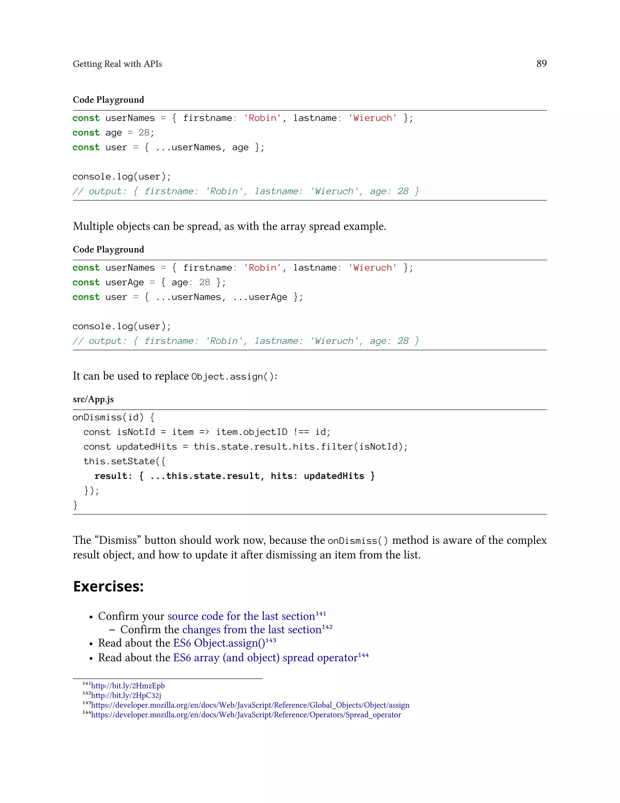 Getting Real with APIs 89
Code Playground
const userNames = { firstname: 'Robin', lastname: 'Wieruch' };
const age = 28;
const user = { ...userNames, age };
console.log(user);
// output: { firstname: 'Robin', lastname: 'Wieruch', age: 28 }
Multiple objects can be spread, as with the array spread example.
Code Playground
const userNames = { firstname: 'Robin', lastname: 'Wieruch' };
const userAge = { age: 28 };
const user = { ...userNames, ...userAge };
console.log(user);
// output: { firstname: 'Robin', lastname: 'Wieruch', age: 28 }
It can be used to replace Object.assign():
src/App.js
onDismiss(id) {
const isNotId = item => item.objectID !== id;
const updatedHits = this.state.result.hits.filter(isNotId);
this.setState({
result: { ...this.state.result, hits: updatedHits }
});
}
The “Dismiss” button should work now, because the onDismiss() method is aware of the complex
result object, and how to update it after dismissing an item from the list.
Exercises:
• Confirm your source code for the last section¹⁴¹
– Confirm the changes from the last section¹⁴²
• Read about the ES6 Object.assign()¹⁴³
• Read about the ES6 array (and object) spread operator¹⁴⁴
¹⁴¹http://bit.ly/2HmzEpb
¹⁴²http://bit.ly/2HpC32j
¹⁴³https://developer.mozilla.org/en/docs/Web/JavaScript/Reference/Global_Objects/Object/assign
¹⁴⁴https://developer.mozilla.org/en/docs/Web/JavaScript/Reference/Operators/Spread_operator
 