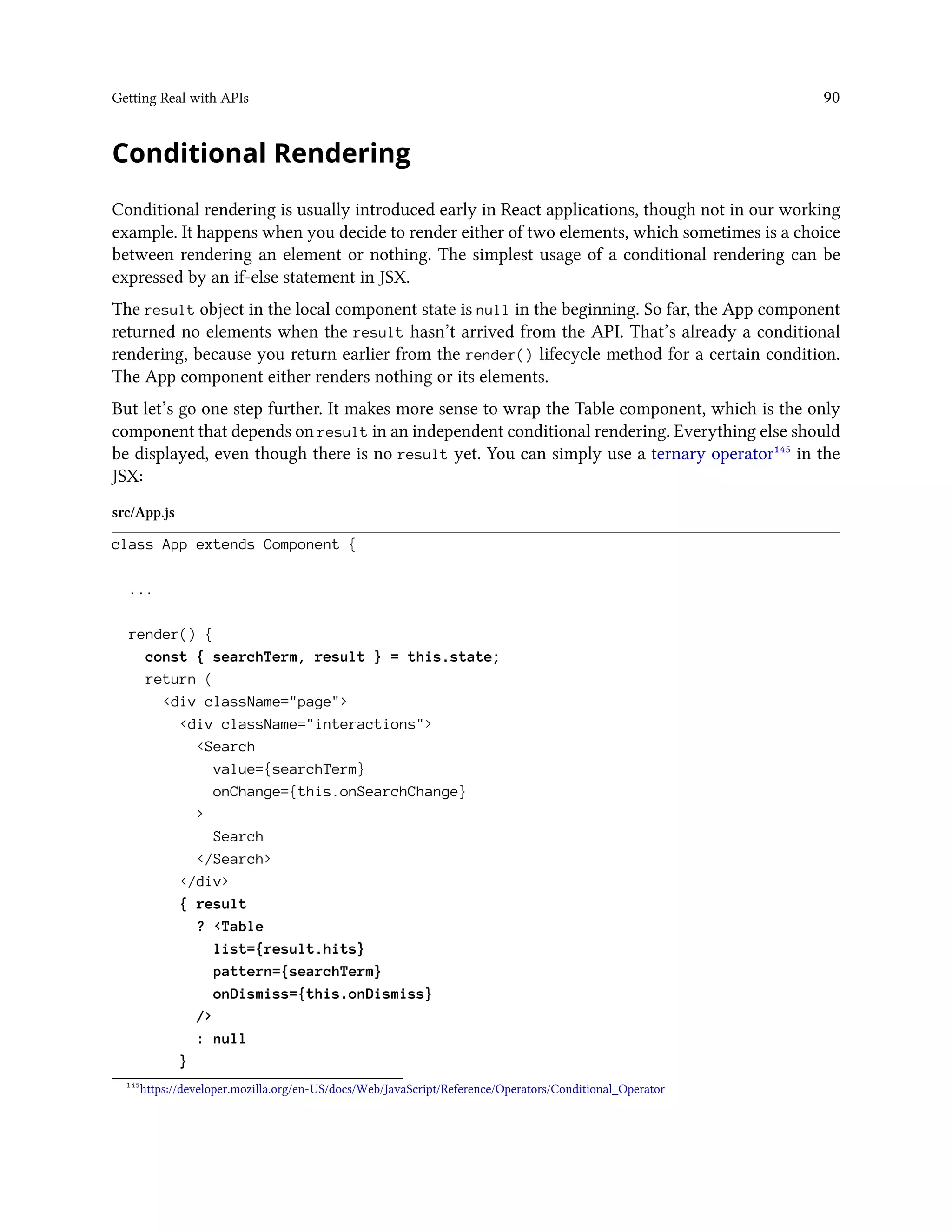 Getting Real with APIs 90
Conditional Rendering
Conditional rendering is usually introduced early in React applications, though not in our working
example. It happens when you decide to render either of two elements, which sometimes is a choice
between rendering an element or nothing. The simplest usage of a conditional rendering can be
expressed by an if-else statement in JSX.
The result object in the local component state is null in the beginning. So far, the App component
returned no elements when the result hasn’t arrived from the API. That’s already a conditional
rendering, because you return earlier from the render() lifecycle method for a certain condition.
The App component either renders nothing or its elements.
But let’s go one step further. It makes more sense to wrap the Table component, which is the only
component that depends on result in an independent conditional rendering. Everything else should
be displayed, even though there is no result yet. You can simply use a ternary operator¹⁴⁵ in the
JSX:
src/App.js
class App extends Component {
...
render() {
const { searchTerm, result } = this.state;
return (
<div className="page">
<div className="interactions">
<Search
value={searchTerm}
onChange={this.onSearchChange}
>
Search
</Search>
</div>
{ result
? <Table
list={result.hits}
pattern={searchTerm}
onDismiss={this.onDismiss}
/>
: null
}
¹⁴⁵https://developer.mozilla.org/en-US/docs/Web/JavaScript/Reference/Operators/Conditional_Operator
 