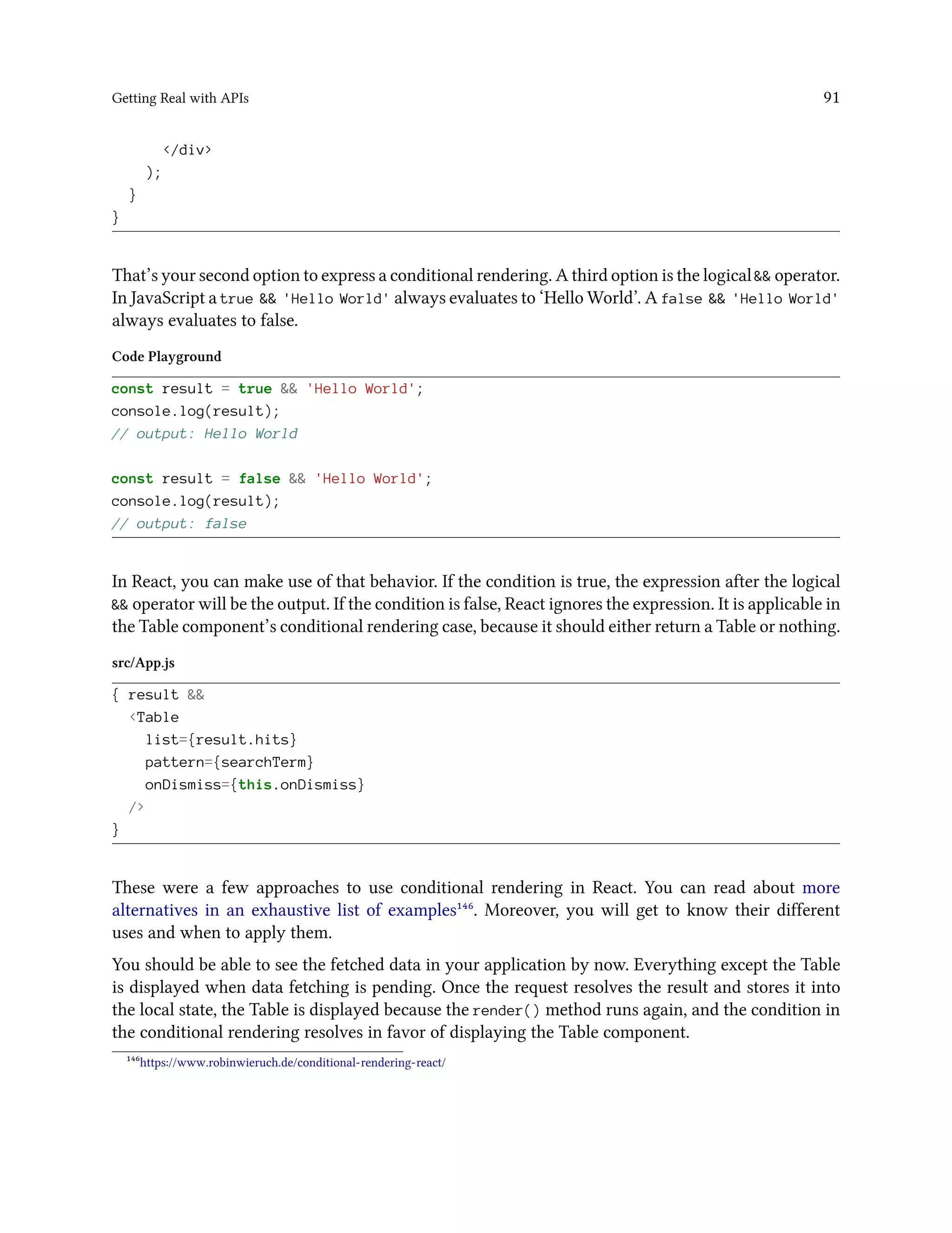 Getting Real with APIs 91
</div>
);
}
}
That’s your second option to express a conditional rendering. A third option is the logical && operator.
In JavaScript a true && 'Hello World' always evaluates to ‘Hello World’. A false && 'Hello World'
always evaluates to false.
Code Playground
const result = true && 'Hello World';
console.log(result);
// output: Hello World
const result = false && 'Hello World';
console.log(result);
// output: false
In React, you can make use of that behavior. If the condition is true, the expression after the logical
&& operator will be the output. If the condition is false, React ignores the expression. It is applicable in
the Table component’s conditional rendering case, because it should either return a Table or nothing.
src/App.js
{ result &&
<Table
list={result.hits}
pattern={searchTerm}
onDismiss={this.onDismiss}
/>
}
These were a few approaches to use conditional rendering in React. You can read about more
alternatives in an exhaustive list of examples¹⁴⁶. Moreover, you will get to know their different
uses and when to apply them.
You should be able to see the fetched data in your application by now. Everything except the Table
is displayed when data fetching is pending. Once the request resolves the result and stores it into
the local state, the Table is displayed because the render() method runs again, and the condition in
the conditional rendering resolves in favor of displaying the Table component.
¹⁴⁶https://www.robinwieruch.de/conditional-rendering-react/
 