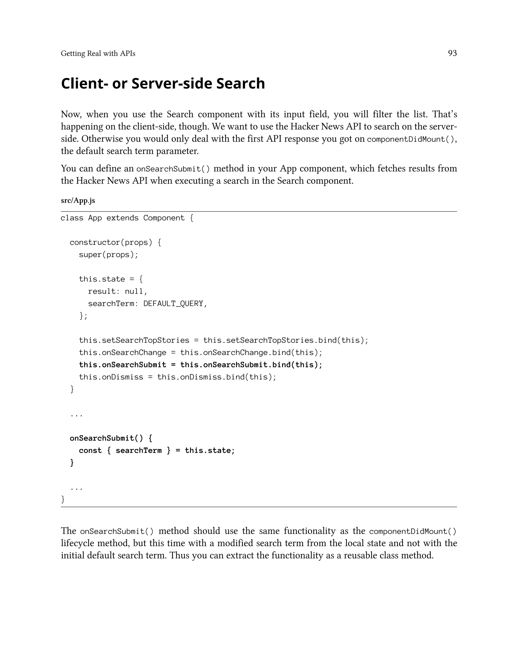 Getting Real with APIs 93
Client- or Server-side Search
Now, when you use the Search component with its input field, you will filter the list. That’s
happening on the client-side, though. We want to use the Hacker News API to search on the server-
side. Otherwise you would only deal with the first API response you got on componentDidMount(),
the default search term parameter.
You can define an onSearchSubmit() method in your App component, which fetches results from
the Hacker News API when executing a search in the Search component.
src/App.js
class App extends Component {
constructor(props) {
super(props);
this.state = {
result: null,
searchTerm: DEFAULT_QUERY,
};
this.setSearchTopStories = this.setSearchTopStories.bind(this);
this.onSearchChange = this.onSearchChange.bind(this);
this.onSearchSubmit = this.onSearchSubmit.bind(this);
this.onDismiss = this.onDismiss.bind(this);
}
...
onSearchSubmit() {
const { searchTerm } = this.state;
}
...
}
The onSearchSubmit() method should use the same functionality as the componentDidMount()
lifecycle method, but this time with a modified search term from the local state and not with the
initial default search term. Thus you can extract the functionality as a reusable class method.
 