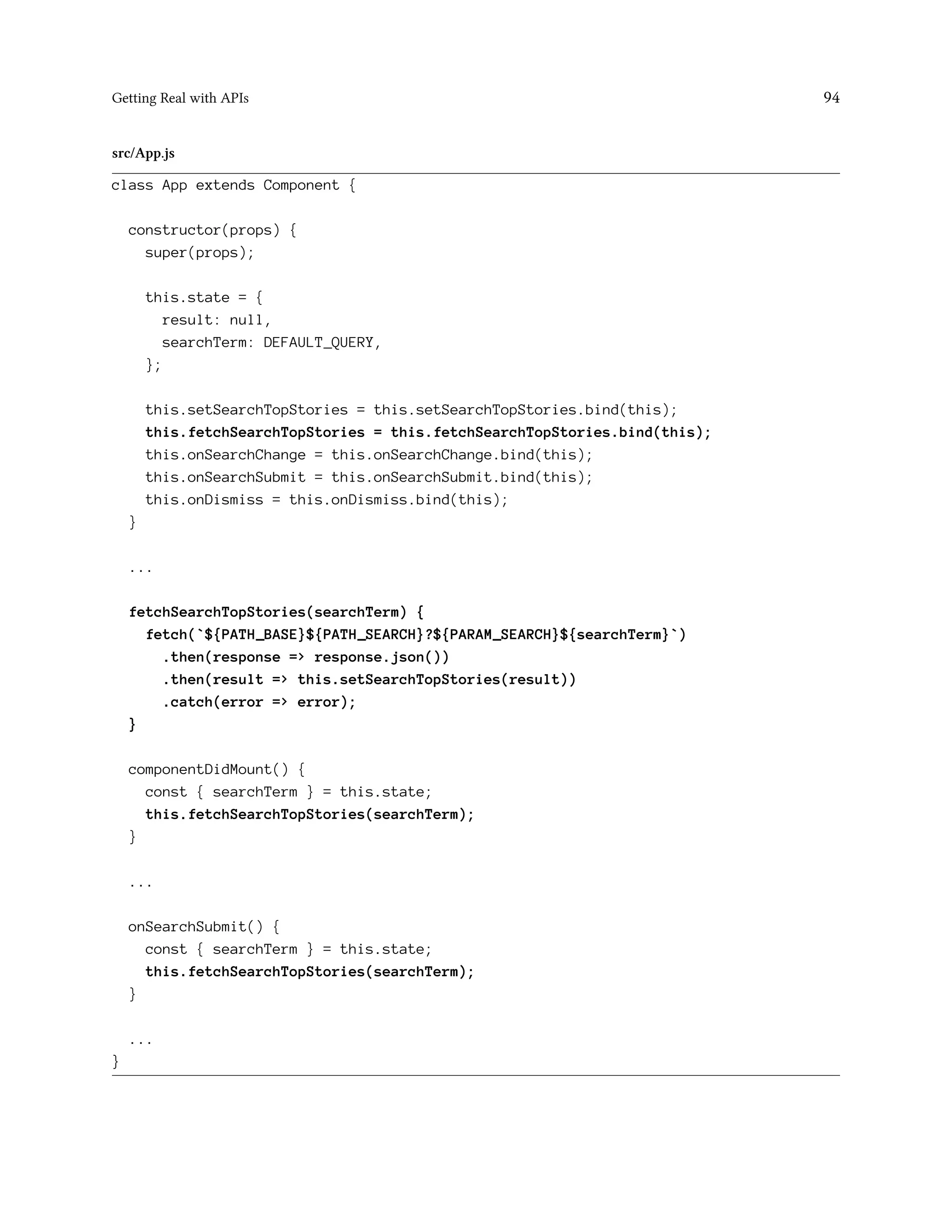 Getting Real with APIs 94
src/App.js
class App extends Component {
constructor(props) {
super(props);
this.state = {
result: null,
searchTerm: DEFAULT_QUERY,
};
this.setSearchTopStories = this.setSearchTopStories.bind(this);
this.fetchSearchTopStories = this.fetchSearchTopStories.bind(this);
this.onSearchChange = this.onSearchChange.bind(this);
this.onSearchSubmit = this.onSearchSubmit.bind(this);
this.onDismiss = this.onDismiss.bind(this);
}
...
fetchSearchTopStories(searchTerm) {
fetch(`${PATH_BASE}${PATH_SEARCH}?${PARAM_SEARCH}${searchTerm}`)
.then(response => response.json())
.then(result => this.setSearchTopStories(result))
.catch(error => error);
}
componentDidMount() {
const { searchTerm } = this.state;
this.fetchSearchTopStories(searchTerm);
}
...
onSearchSubmit() {
const { searchTerm } = this.state;
this.fetchSearchTopStories(searchTerm);
}
...
}
 