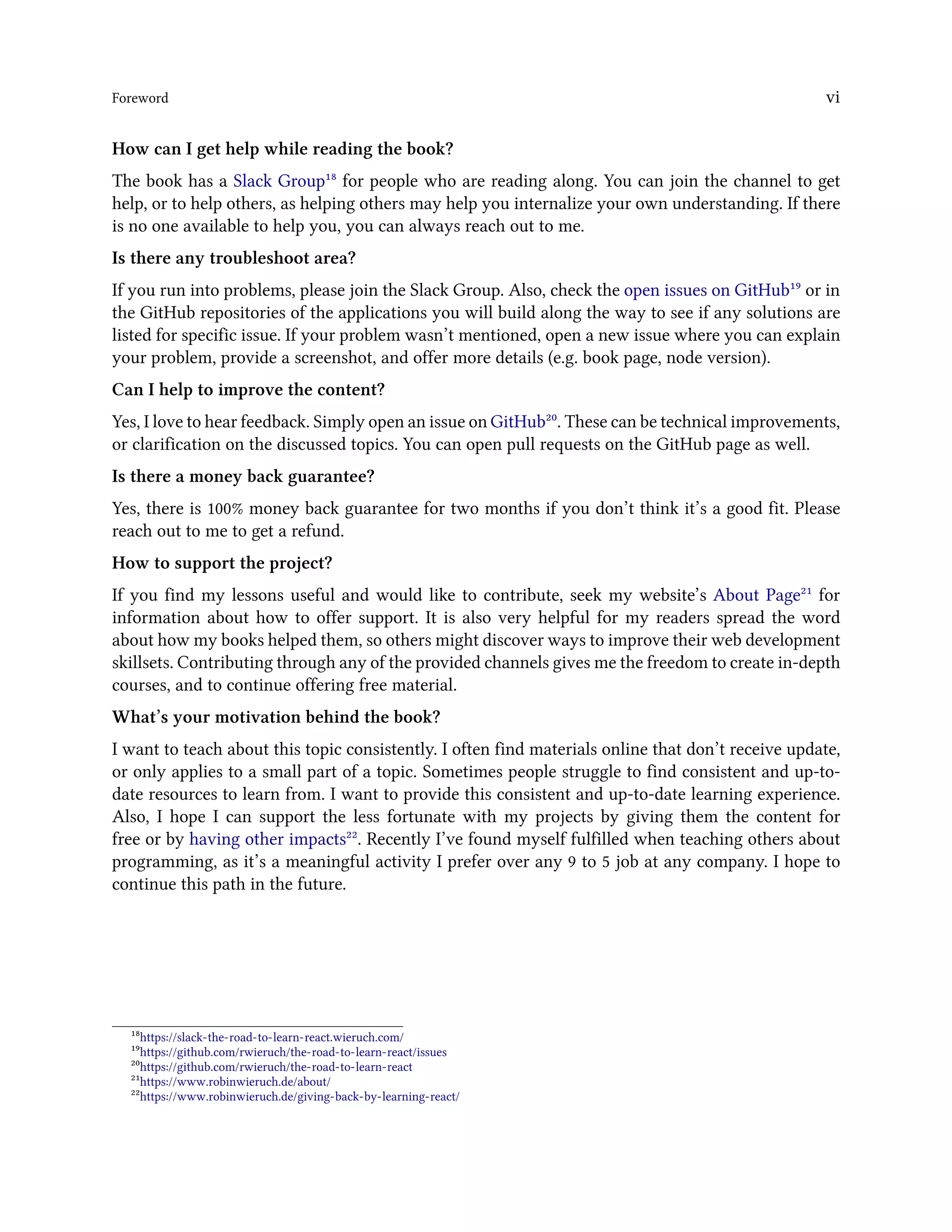 Foreword vi
How can I get help while reading the book?
The book has a Slack Group¹⁸ for people who are reading along. You can join the channel to get
help, or to help others, as helping others may help you internalize your own understanding. If there
is no one available to help you, you can always reach out to me.
Is there any troubleshoot area?
If you run into problems, please join the Slack Group. Also, check the open issues on GitHub¹⁹ or in
the GitHub repositories of the applications you will build along the way to see if any solutions are
listed for specific issue. If your problem wasn’t mentioned, open a new issue where you can explain
your problem, provide a screenshot, and offer more details (e.g. book page, node version).
Can I help to improve the content?
Yes, I love to hear feedback. Simply open an issue on GitHub²⁰. These can be technical improvements,
or clarification on the discussed topics. You can open pull requests on the GitHub page as well.
Is there a money back guarantee?
Yes, there is 100% money back guarantee for two months if you don’t think it’s a good fit. Please
reach out to me to get a refund.
How to support the project?
If you find my lessons useful and would like to contribute, seek my website’s About Page²¹ for
information about how to offer support. It is also very helpful for my readers spread the word
about how my books helped them, so others might discover ways to improve their web development
skillsets. Contributing through any of the provided channels gives me the freedom to create in-depth
courses, and to continue offering free material.
What’s your motivation behind the book?
I want to teach about this topic consistently. I often find materials online that don’t receive update,
or only applies to a small part of a topic. Sometimes people struggle to find consistent and up-to-
date resources to learn from. I want to provide this consistent and up-to-date learning experience.
Also, I hope I can support the less fortunate with my projects by giving them the content for
free or by having other impacts²². Recently I’ve found myself fulfilled when teaching others about
programming, as it’s a meaningful activity I prefer over any 9 to 5 job at any company. I hope to
continue this path in the future.
¹⁸https://slack-the-road-to-learn-react.wieruch.com/
¹⁹https://github.com/rwieruch/the-road-to-learn-react/issues
²⁰https://github.com/rwieruch/the-road-to-learn-react
²¹https://www.robinwieruch.de/about/
²²https://www.robinwieruch.de/giving-back-by-learning-react/
 