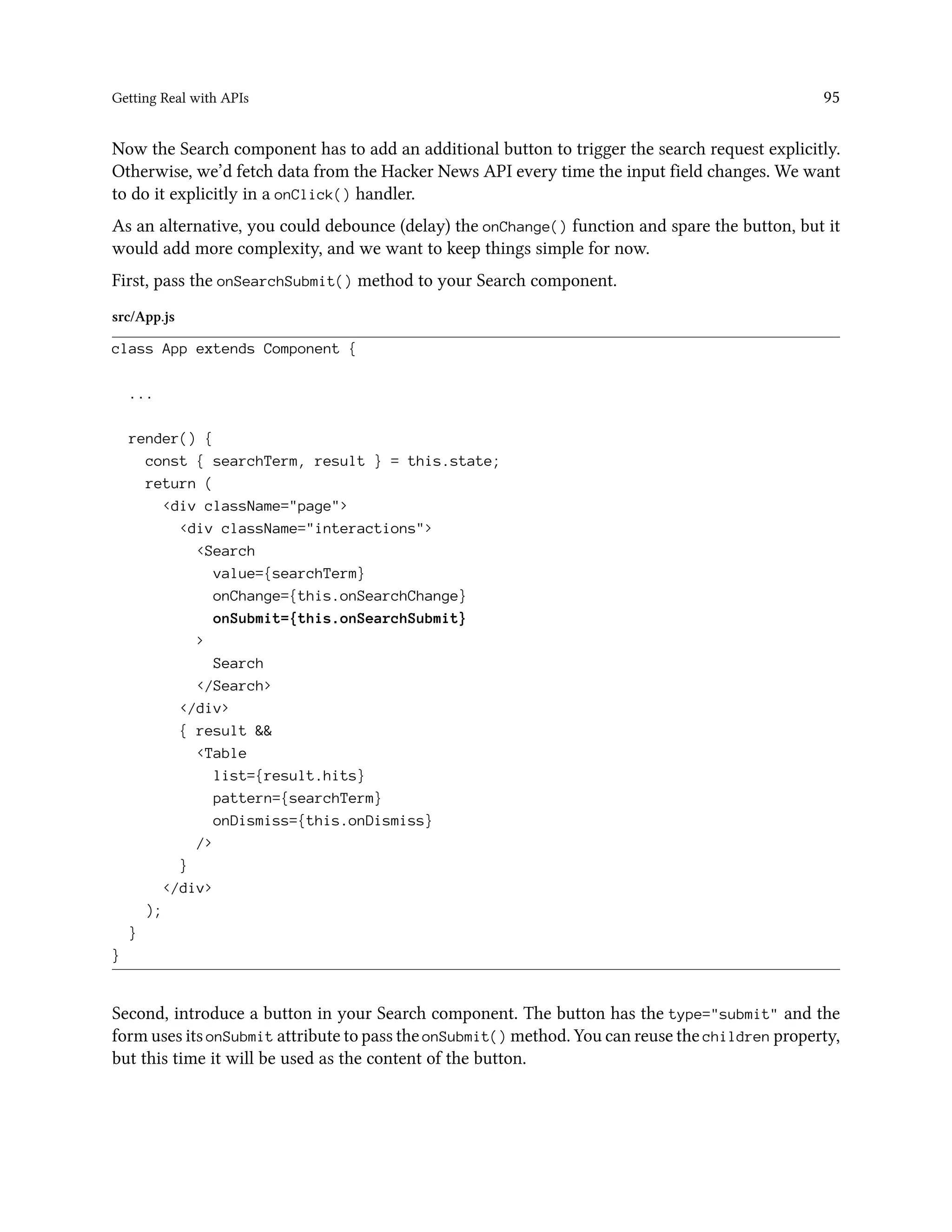 Getting Real with APIs 95
Now the Search component has to add an additional button to trigger the search request explicitly.
Otherwise, we’d fetch data from the Hacker News API every time the input field changes. We want
to do it explicitly in a onClick() handler.
As an alternative, you could debounce (delay) the onChange() function and spare the button, but it
would add more complexity, and we want to keep things simple for now.
First, pass the onSearchSubmit() method to your Search component.
src/App.js
class App extends Component {
...
render() {
const { searchTerm, result } = this.state;
return (
<div className="page">
<div className="interactions">
<Search
value={searchTerm}
onChange={this.onSearchChange}
onSubmit={this.onSearchSubmit}
>
Search
</Search>
</div>
{ result &&
<Table
list={result.hits}
pattern={searchTerm}
onDismiss={this.onDismiss}
/>
}
</div>
);
}
}
Second, introduce a button in your Search component. The button has the type="submit" and the
form uses its onSubmit attribute to pass the onSubmit() method. You can reuse the children property,
but this time it will be used as the content of the button.
 