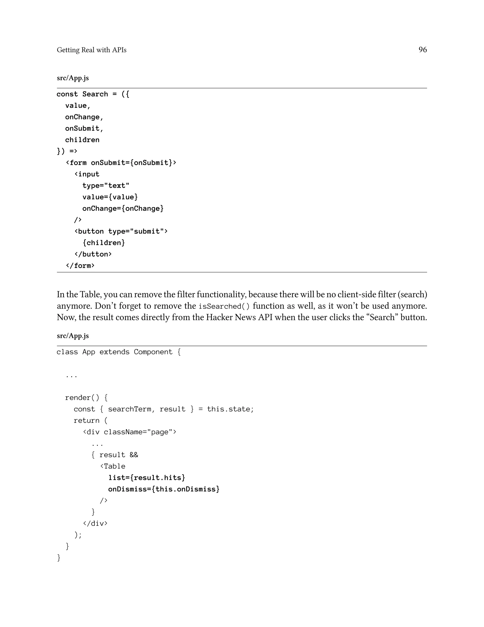 Getting Real with APIs 96
src/App.js
const Search = ({
value,
onChange,
onSubmit,
children
}) =>
<form onSubmit={onSubmit}>
<input
type="text"
value={value}
onChange={onChange}
/>
<button type="submit">
{children}
</button>
</form>
In the Table, you can remove the filter functionality, because there will be no client-side filter (search)
anymore. Don’t forget to remove the isSearched() function as well, as it won’t be used anymore.
Now, the result comes directly from the Hacker News API when the user clicks the “Search” button.
src/App.js
class App extends Component {
...
render() {
const { searchTerm, result } = this.state;
return (
<div className="page">
...
{ result &&
<Table
list={result.hits}
onDismiss={this.onDismiss}
/>
}
</div>
);
}
}
 