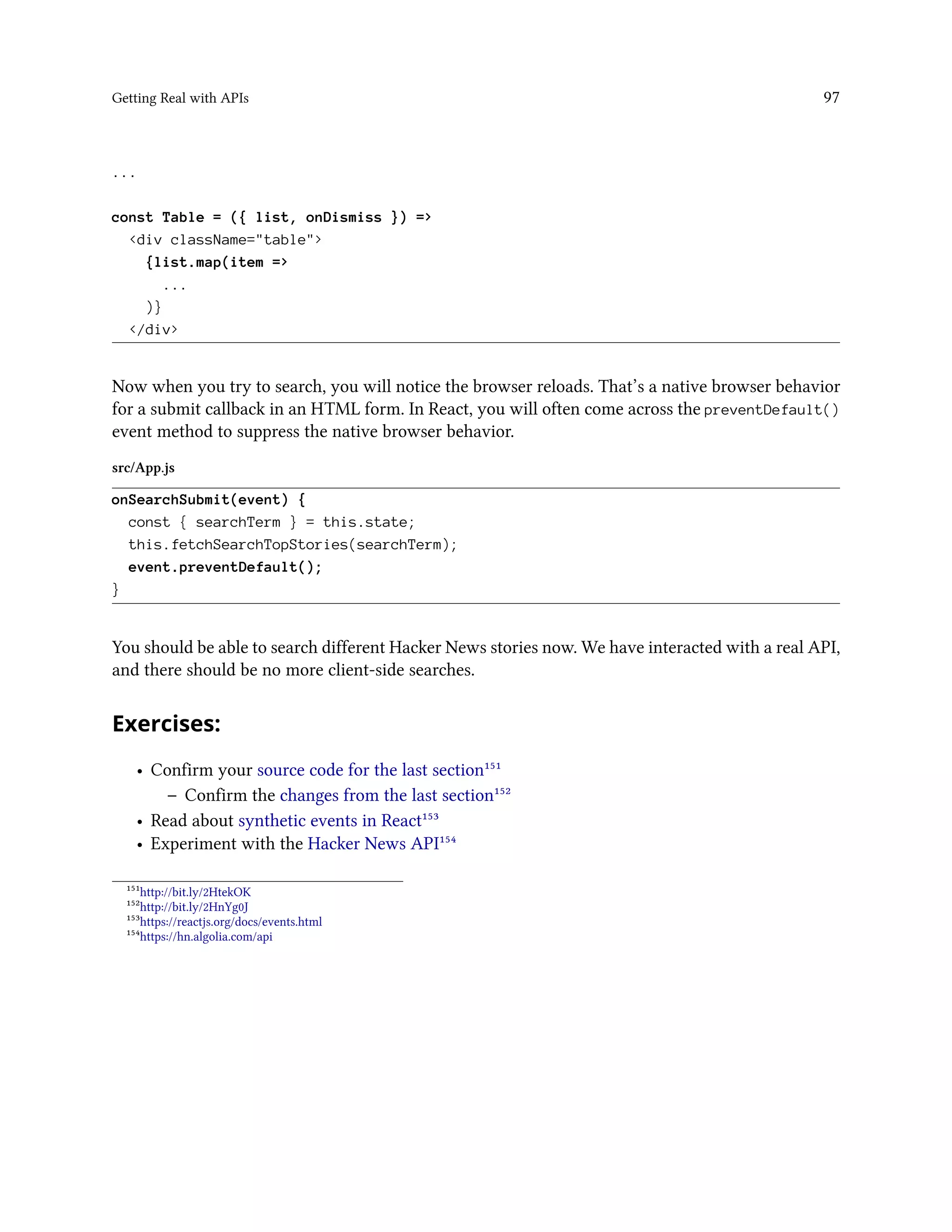 Getting Real with APIs 97
...
const Table = ({ list, onDismiss }) =>
<div className="table">
{list.map(item =>
...
)}
</div>
Now when you try to search, you will notice the browser reloads. That’s a native browser behavior
for a submit callback in an HTML form. In React, you will often come across the preventDefault()
event method to suppress the native browser behavior.
src/App.js
onSearchSubmit(event) {
const { searchTerm } = this.state;
this.fetchSearchTopStories(searchTerm);
event.preventDefault();
}
You should be able to search different Hacker News stories now. We have interacted with a real API,
and there should be no more client-side searches.
Exercises:
• Confirm your source code for the last section¹⁵¹
– Confirm the changes from the last section¹⁵²
• Read about synthetic events in React¹⁵³
• Experiment with the Hacker News API¹⁵⁴
¹⁵¹http://bit.ly/2HtekOK
¹⁵²http://bit.ly/2HnYg0J
¹⁵³https://reactjs.org/docs/events.html
¹⁵⁴https://hn.algolia.com/api
 