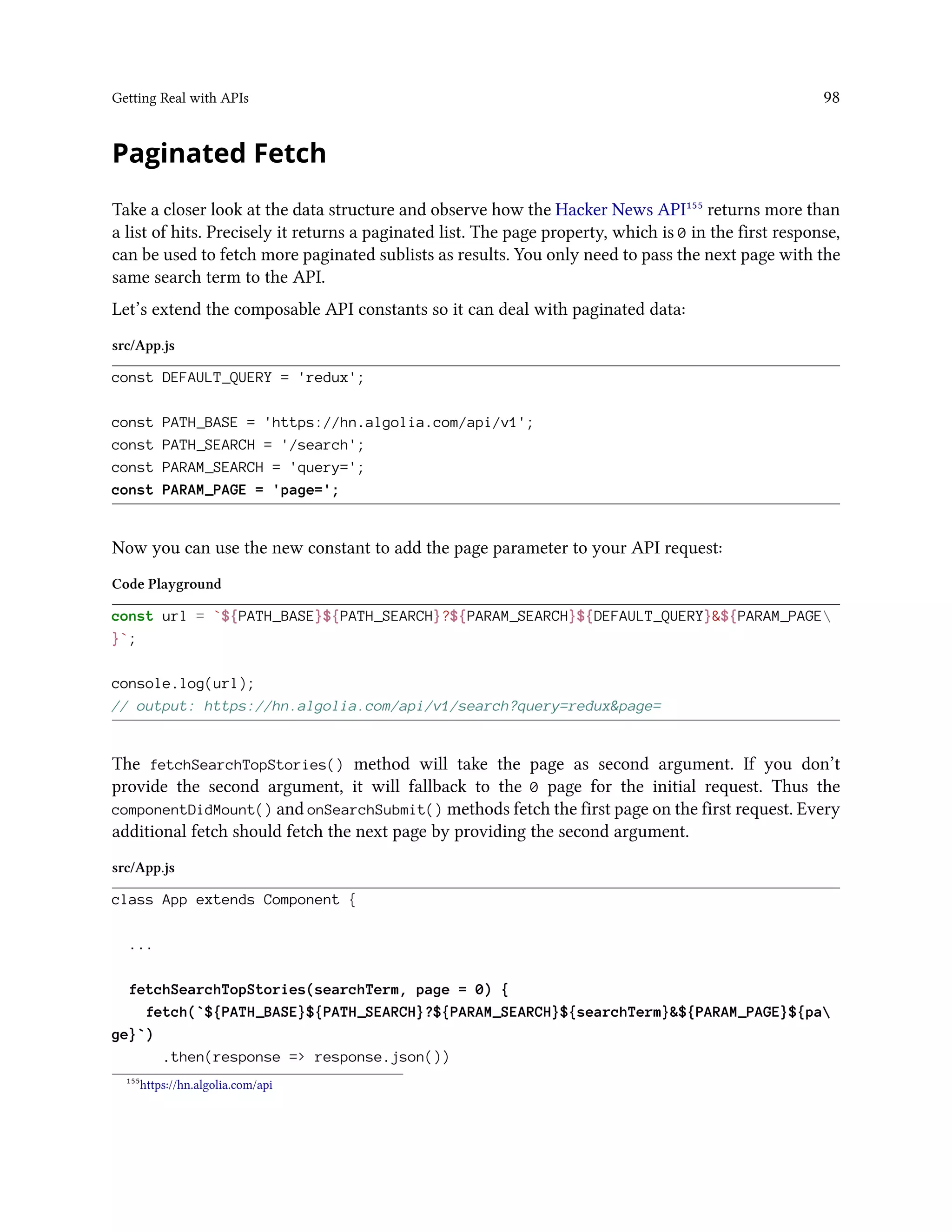 Getting Real with APIs 98
Paginated Fetch
Take a closer look at the data structure and observe how the Hacker News API¹⁵⁵ returns more than
a list of hits. Precisely it returns a paginated list. The page property, which is 0 in the first response,
can be used to fetch more paginated sublists as results. You only need to pass the next page with the
same search term to the API.
Let’s extend the composable API constants so it can deal with paginated data:
src/App.js
const DEFAULT_QUERY = 'redux';
const PATH_BASE = 'https://hn.algolia.com/api/v1';
const PATH_SEARCH = '/search';
const PARAM_SEARCH = 'query=';
const PARAM_PAGE = 'page=';
Now you can use the new constant to add the page parameter to your API request:
Code Playground
const url = `${PATH_BASE}${PATH_SEARCH}?${PARAM_SEARCH}${DEFAULT_QUERY}&${PARAM_PAGE
}`;
console.log(url);
// output: https://hn.algolia.com/api/v1/search?query=redux&page=
The fetchSearchTopStories() method will take the page as second argument. If you don’t
provide the second argument, it will fallback to the 0 page for the initial request. Thus the
componentDidMount() and onSearchSubmit() methods fetch the first page on the first request. Every
additional fetch should fetch the next page by providing the second argument.
src/App.js
class App extends Component {
...
fetchSearchTopStories(searchTerm, page = 0) {
fetch(`${PATH_BASE}${PATH_SEARCH}?${PARAM_SEARCH}${searchTerm}&${PARAM_PAGE}${pa
ge}`)
.then(response => response.json())
¹⁵⁵https://hn.algolia.com/api
 
