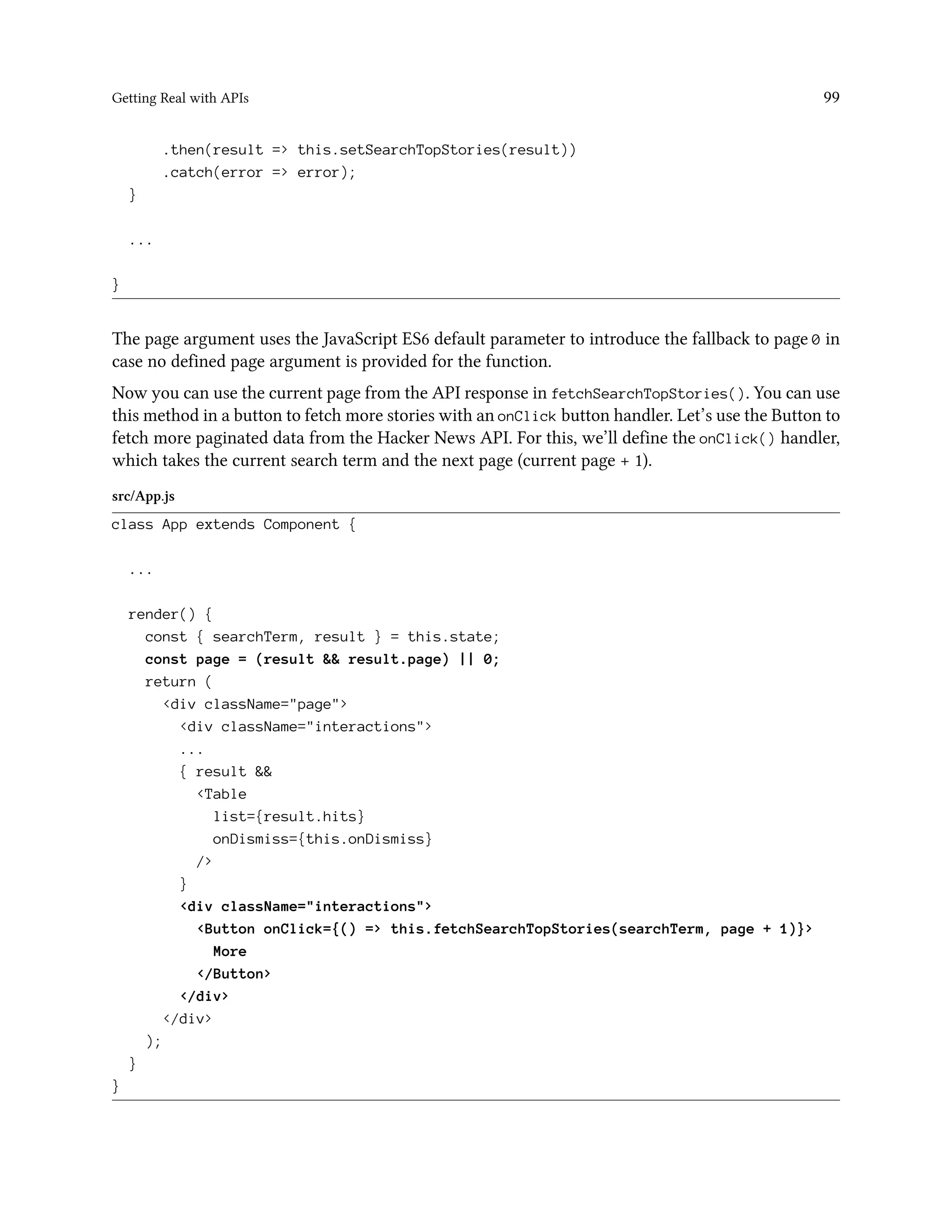 Getting Real with APIs 99
.then(result => this.setSearchTopStories(result))
.catch(error => error);
}
...
}
The page argument uses the JavaScript ES6 default parameter to introduce the fallback to page 0 in
case no defined page argument is provided for the function.
Now you can use the current page from the API response in fetchSearchTopStories(). You can use
this method in a button to fetch more stories with an onClick button handler. Let’s use the Button to
fetch more paginated data from the Hacker News API. For this, we’ll define the onClick() handler,
which takes the current search term and the next page (current page + 1).
src/App.js
class App extends Component {
...
render() {
const { searchTerm, result } = this.state;
const page = (result && result.page) || 0;
return (
<div className="page">
<div className="interactions">
...
{ result &&
<Table
list={result.hits}
onDismiss={this.onDismiss}
/>
}
<div className="interactions">
<Button onClick={() => this.fetchSearchTopStories(searchTerm, page + 1)}>
More
</Button>
</div>
</div>
);
}
}
 