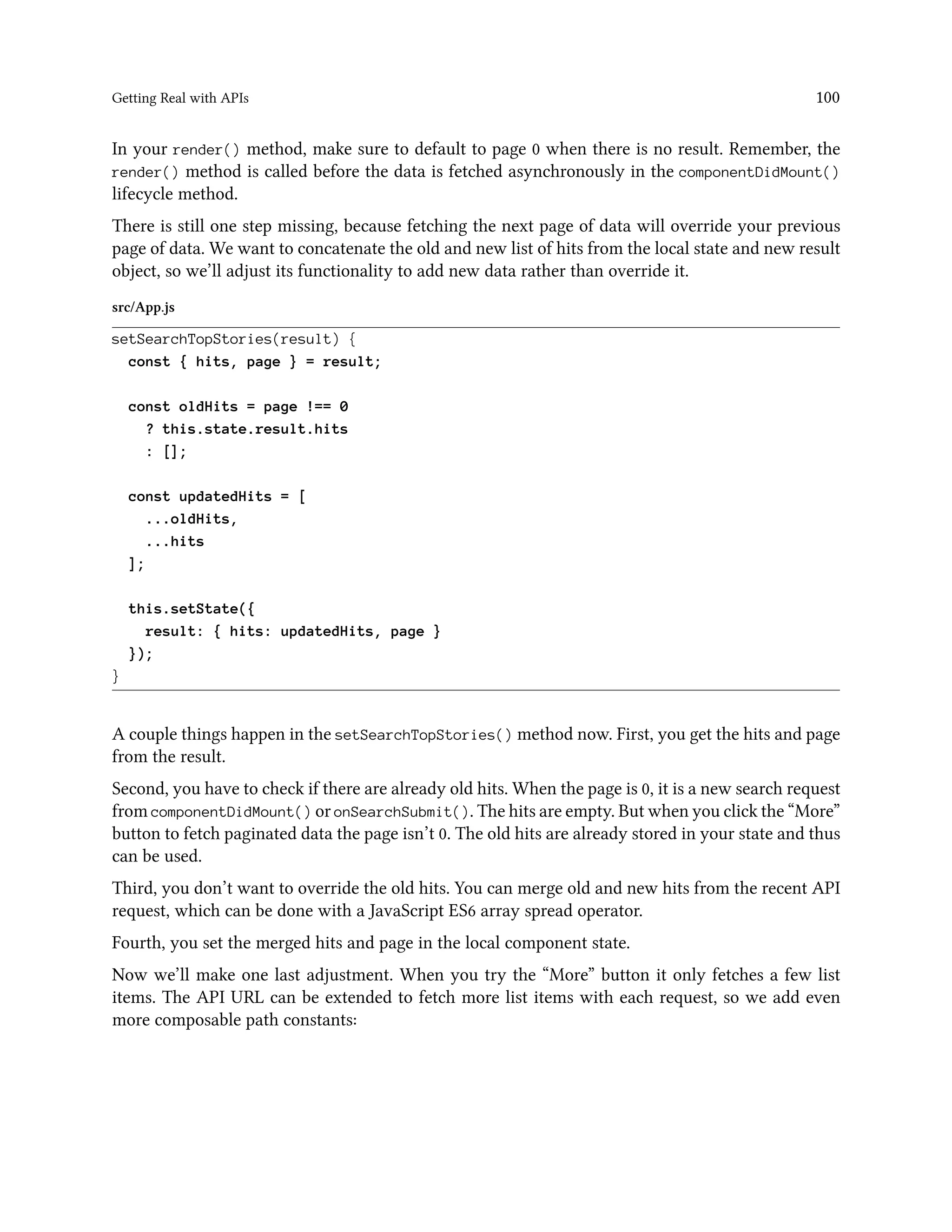 Getting Real with APIs 100
In your render() method, make sure to default to page 0 when there is no result. Remember, the
render() method is called before the data is fetched asynchronously in the componentDidMount()
lifecycle method.
There is still one step missing, because fetching the next page of data will override your previous
page of data. We want to concatenate the old and new list of hits from the local state and new result
object, so we’ll adjust its functionality to add new data rather than override it.
src/App.js
setSearchTopStories(result) {
const { hits, page } = result;
const oldHits = page !== 0
? this.state.result.hits
: [];
const updatedHits = [
...oldHits,
...hits
];
this.setState({
result: { hits: updatedHits, page }
});
}
A couple things happen in the setSearchTopStories() method now. First, you get the hits and page
from the result.
Second, you have to check if there are already old hits. When the page is 0, it is a new search request
from componentDidMount() or onSearchSubmit(). The hits are empty. But when you click the “More”
button to fetch paginated data the page isn’t 0. The old hits are already stored in your state and thus
can be used.
Third, you don’t want to override the old hits. You can merge old and new hits from the recent API
request, which can be done with a JavaScript ES6 array spread operator.
Fourth, you set the merged hits and page in the local component state.
Now we’ll make one last adjustment. When you try the “More” button it only fetches a few list
items. The API URL can be extended to fetch more list items with each request, so we add even
more composable path constants:
 