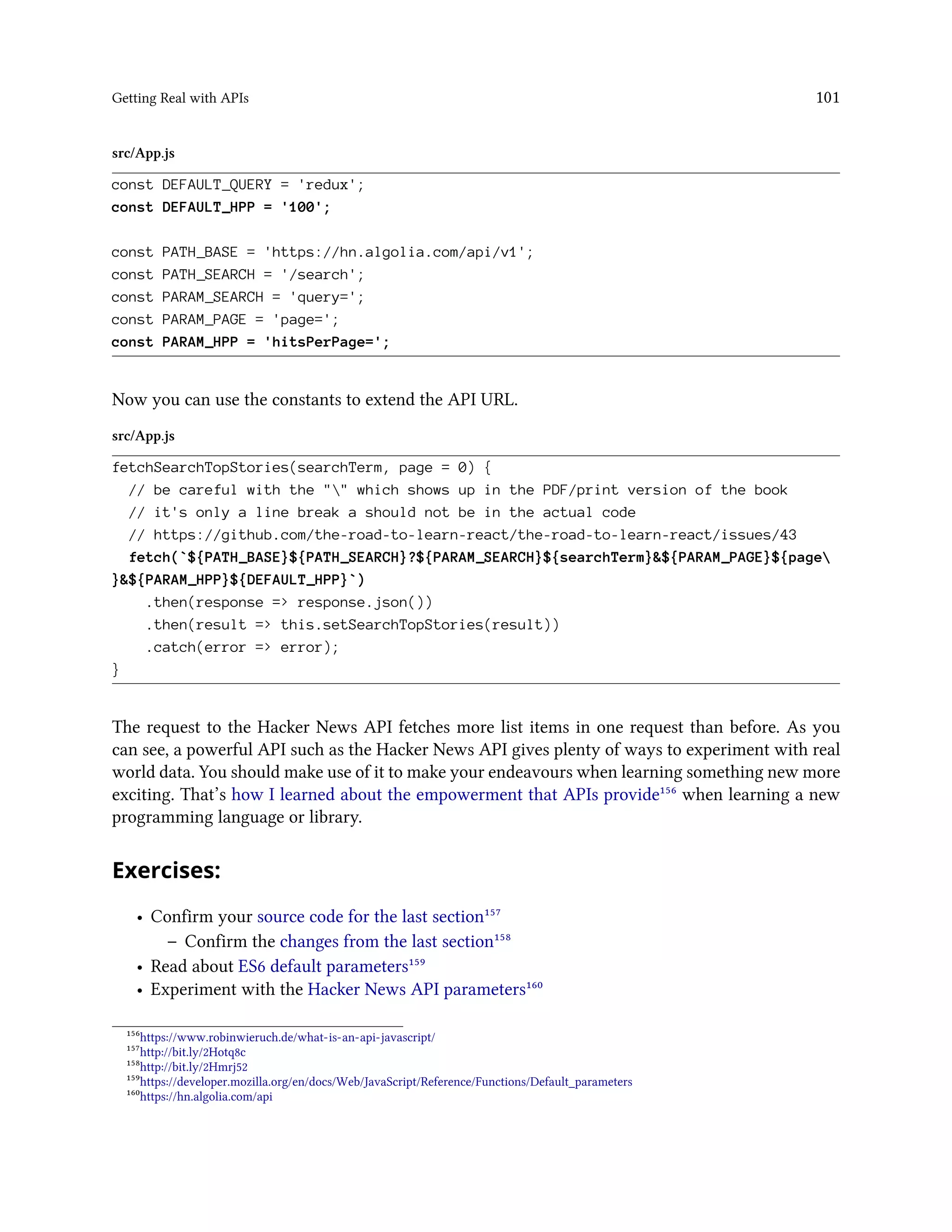 Getting Real with APIs 101
src/App.js
const DEFAULT_QUERY = 'redux';
const DEFAULT_HPP = '100';
const PATH_BASE = 'https://hn.algolia.com/api/v1';
const PATH_SEARCH = '/search';
const PARAM_SEARCH = 'query=';
const PARAM_PAGE = 'page=';
const PARAM_HPP = 'hitsPerPage=';
Now you can use the constants to extend the API URL.
src/App.js
fetchSearchTopStories(searchTerm, page = 0) {
// be careful with the "" which shows up in the PDF/print version of the book
// it's only a line break a should not be in the actual code
// https://github.com/the-road-to-learn-react/the-road-to-learn-react/issues/43
fetch(`${PATH_BASE}${PATH_SEARCH}?${PARAM_SEARCH}${searchTerm}&${PARAM_PAGE}${page
}&${PARAM_HPP}${DEFAULT_HPP}`)
.then(response => response.json())
.then(result => this.setSearchTopStories(result))
.catch(error => error);
}
The request to the Hacker News API fetches more list items in one request than before. As you
can see, a powerful API such as the Hacker News API gives plenty of ways to experiment with real
world data. You should make use of it to make your endeavours when learning something new more
exciting. That’s how I learned about the empowerment that APIs provide¹⁵⁶ when learning a new
programming language or library.
Exercises:
• Confirm your source code for the last section¹⁵⁷
– Confirm the changes from the last section¹⁵⁸
• Read about ES6 default parameters¹⁵⁹
• Experiment with the Hacker News API parameters¹⁶⁰
¹⁵⁶https://www.robinwieruch.de/what-is-an-api-javascript/
¹⁵⁷http://bit.ly/2Hotq8c
¹⁵⁸http://bit.ly/2Hmrj52
¹⁵⁹https://developer.mozilla.org/en/docs/Web/JavaScript/Reference/Functions/Default_parameters
¹⁶⁰https://hn.algolia.com/api
 