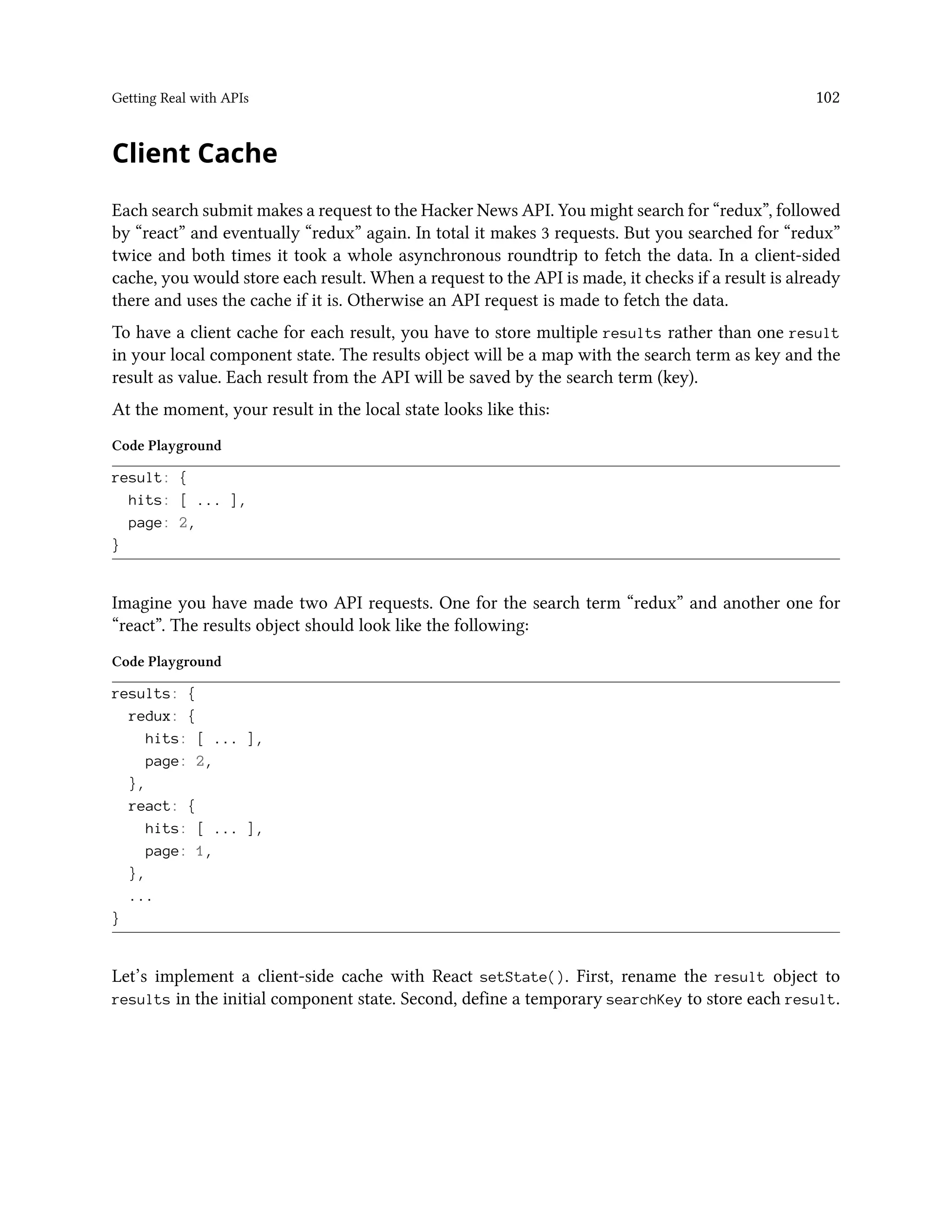 Getting Real with APIs 102
Client Cache
Each search submit makes a request to the Hacker News API. You might search for “redux”, followed
by “react” and eventually “redux” again. In total it makes 3 requests. But you searched for “redux”
twice and both times it took a whole asynchronous roundtrip to fetch the data. In a client-sided
cache, you would store each result. When a request to the API is made, it checks if a result is already
there and uses the cache if it is. Otherwise an API request is made to fetch the data.
To have a client cache for each result, you have to store multiple results rather than one result
in your local component state. The results object will be a map with the search term as key and the
result as value. Each result from the API will be saved by the search term (key).
At the moment, your result in the local state looks like this:
Code Playground
result: {
hits: [ ... ],
page: 2,
}
Imagine you have made two API requests. One for the search term “redux” and another one for
“react”. The results object should look like the following:
Code Playground
results: {
redux: {
hits: [ ... ],
page: 2,
},
react: {
hits: [ ... ],
page: 1,
},
...
}
Let’s implement a client-side cache with React setState(). First, rename the result object to
results in the initial component state. Second, define a temporary searchKey to store each result.
 