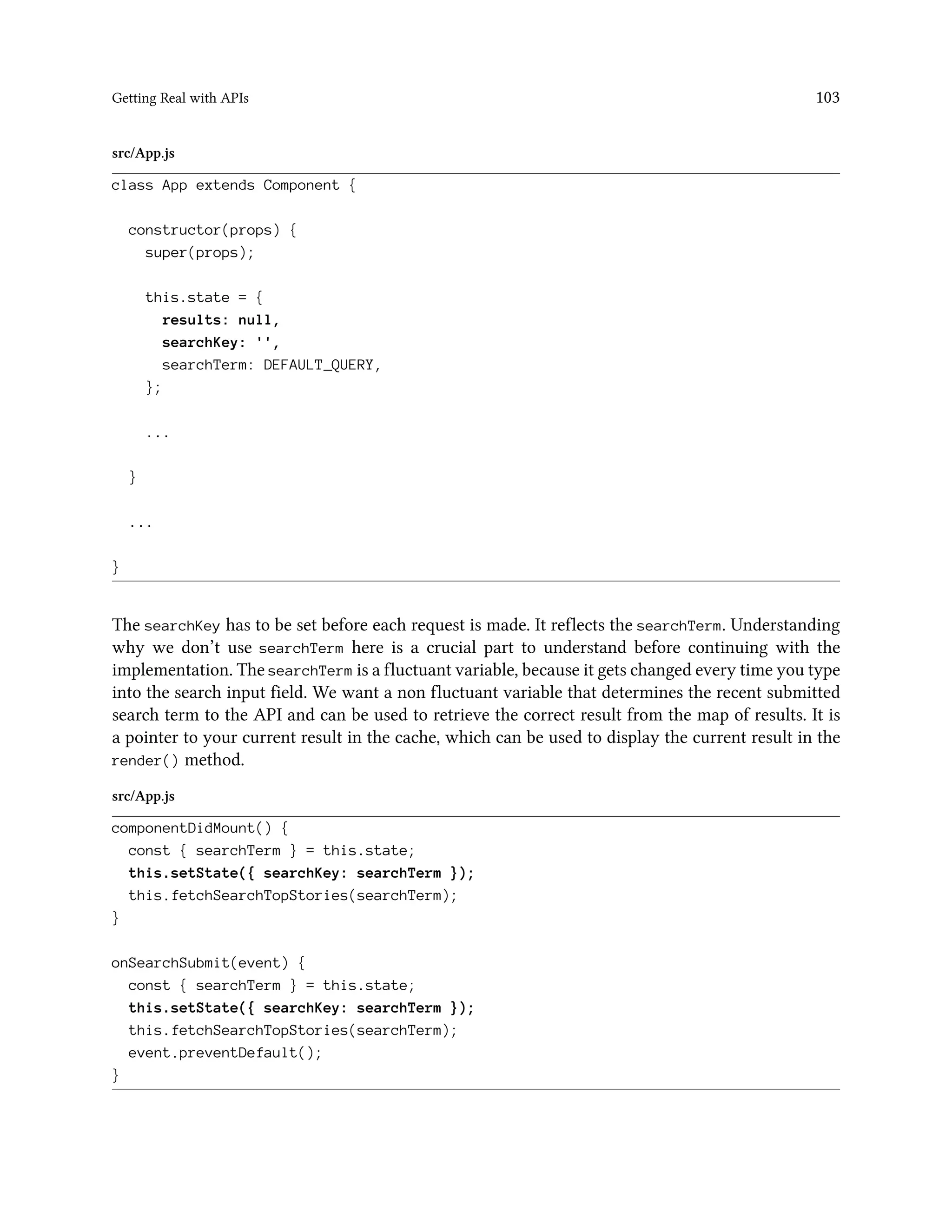 Getting Real with APIs 103
src/App.js
class App extends Component {
constructor(props) {
super(props);
this.state = {
results: null,
searchKey: '',
searchTerm: DEFAULT_QUERY,
};
...
}
...
}
The searchKey has to be set before each request is made. It reflects the searchTerm. Understanding
why we don’t use searchTerm here is a crucial part to understand before continuing with the
implementation. The searchTerm is a fluctuant variable, because it gets changed every time you type
into the search input field. We want a non fluctuant variable that determines the recent submitted
search term to the API and can be used to retrieve the correct result from the map of results. It is
a pointer to your current result in the cache, which can be used to display the current result in the
render() method.
src/App.js
componentDidMount() {
const { searchTerm } = this.state;
this.setState({ searchKey: searchTerm });
this.fetchSearchTopStories(searchTerm);
}
onSearchSubmit(event) {
const { searchTerm } = this.state;
this.setState({ searchKey: searchTerm });
this.fetchSearchTopStories(searchTerm);
event.preventDefault();
}
 