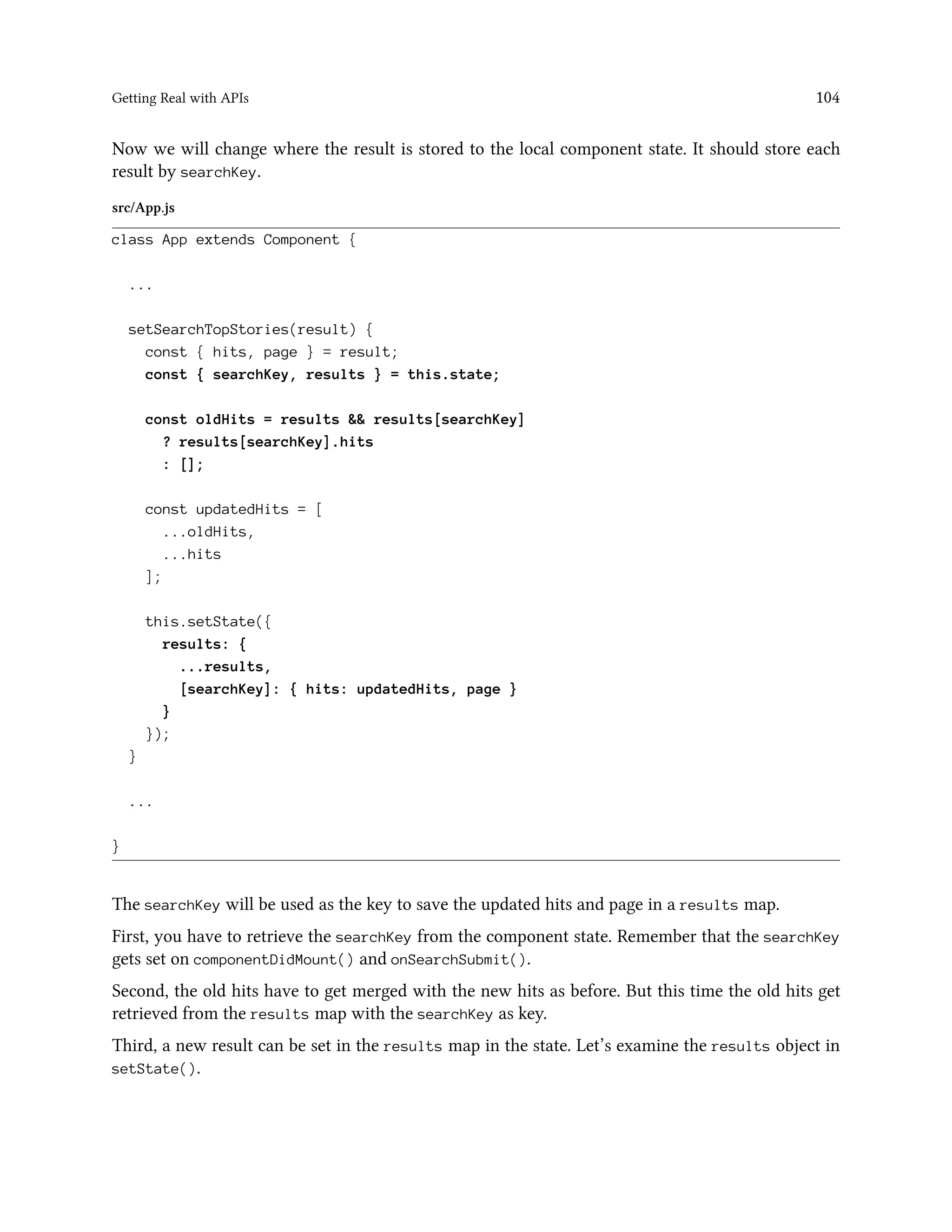 Getting Real with APIs 104
Now we will change where the result is stored to the local component state. It should store each
result by searchKey.
src/App.js
class App extends Component {
...
setSearchTopStories(result) {
const { hits, page } = result;
const { searchKey, results } = this.state;
const oldHits = results && results[searchKey]
? results[searchKey].hits
: [];
const updatedHits = [
...oldHits,
...hits
];
this.setState({
results: {
...results,
[searchKey]: { hits: updatedHits, page }
}
});
}
...
}
The searchKey will be used as the key to save the updated hits and page in a results map.
First, you have to retrieve the searchKey from the component state. Remember that the searchKey
gets set on componentDidMount() and onSearchSubmit().
Second, the old hits have to get merged with the new hits as before. But this time the old hits get
retrieved from the results map with the searchKey as key.
Third, a new result can be set in the results map in the state. Let’s examine the results object in
setState().
 