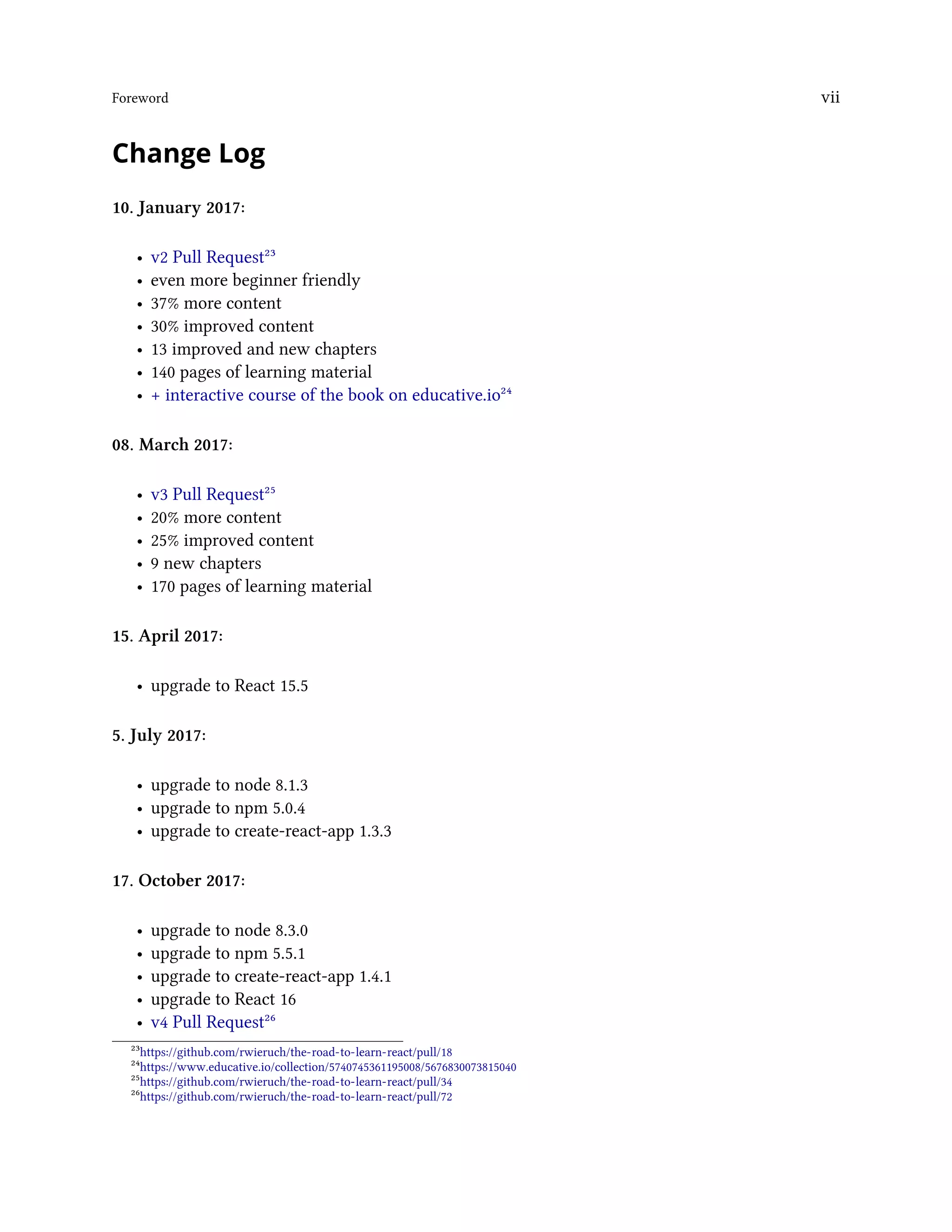 Foreword vii
Change Log
10. January 2017:
• v2 Pull Request²³
• even more beginner friendly
• 37% more content
• 30% improved content
• 13 improved and new chapters
• 140 pages of learning material
• + interactive course of the book on educative.io²⁴
08. March 2017:
• v3 Pull Request²⁵
• 20% more content
• 25% improved content
• 9 new chapters
• 170 pages of learning material
15. April 2017:
• upgrade to React 15.5
5. July 2017:
• upgrade to node 8.1.3
• upgrade to npm 5.0.4
• upgrade to create-react-app 1.3.3
17. October 2017:
• upgrade to node 8.3.0
• upgrade to npm 5.5.1
• upgrade to create-react-app 1.4.1
• upgrade to React 16
• v4 Pull Request²⁶
²³https://github.com/rwieruch/the-road-to-learn-react/pull/18
²⁴https://www.educative.io/collection/5740745361195008/5676830073815040
²⁵https://github.com/rwieruch/the-road-to-learn-react/pull/34
²⁶https://github.com/rwieruch/the-road-to-learn-react/pull/72
 