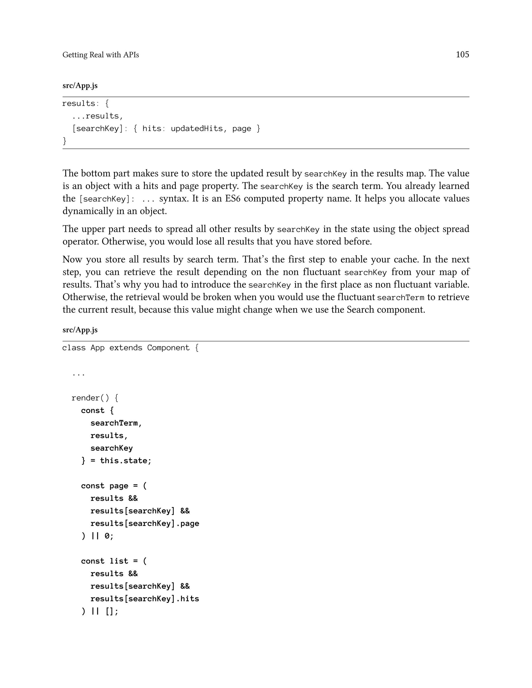 Getting Real with APIs 105
src/App.js
results: {
...results,
[searchKey]: { hits: updatedHits, page }
}
The bottom part makes sure to store the updated result by searchKey in the results map. The value
is an object with a hits and page property. The searchKey is the search term. You already learned
the [searchKey]: ... syntax. It is an ES6 computed property name. It helps you allocate values
dynamically in an object.
The upper part needs to spread all other results by searchKey in the state using the object spread
operator. Otherwise, you would lose all results that you have stored before.
Now you store all results by search term. That’s the first step to enable your cache. In the next
step, you can retrieve the result depending on the non fluctuant searchKey from your map of
results. That’s why you had to introduce the searchKey in the first place as non fluctuant variable.
Otherwise, the retrieval would be broken when you would use the fluctuant searchTerm to retrieve
the current result, because this value might change when we use the Search component.
src/App.js
class App extends Component {
...
render() {
const {
searchTerm,
results,
searchKey
} = this.state;
const page = (
results &&
results[searchKey] &&
results[searchKey].page
) || 0;
const list = (
results &&
results[searchKey] &&
results[searchKey].hits
) || [];
 