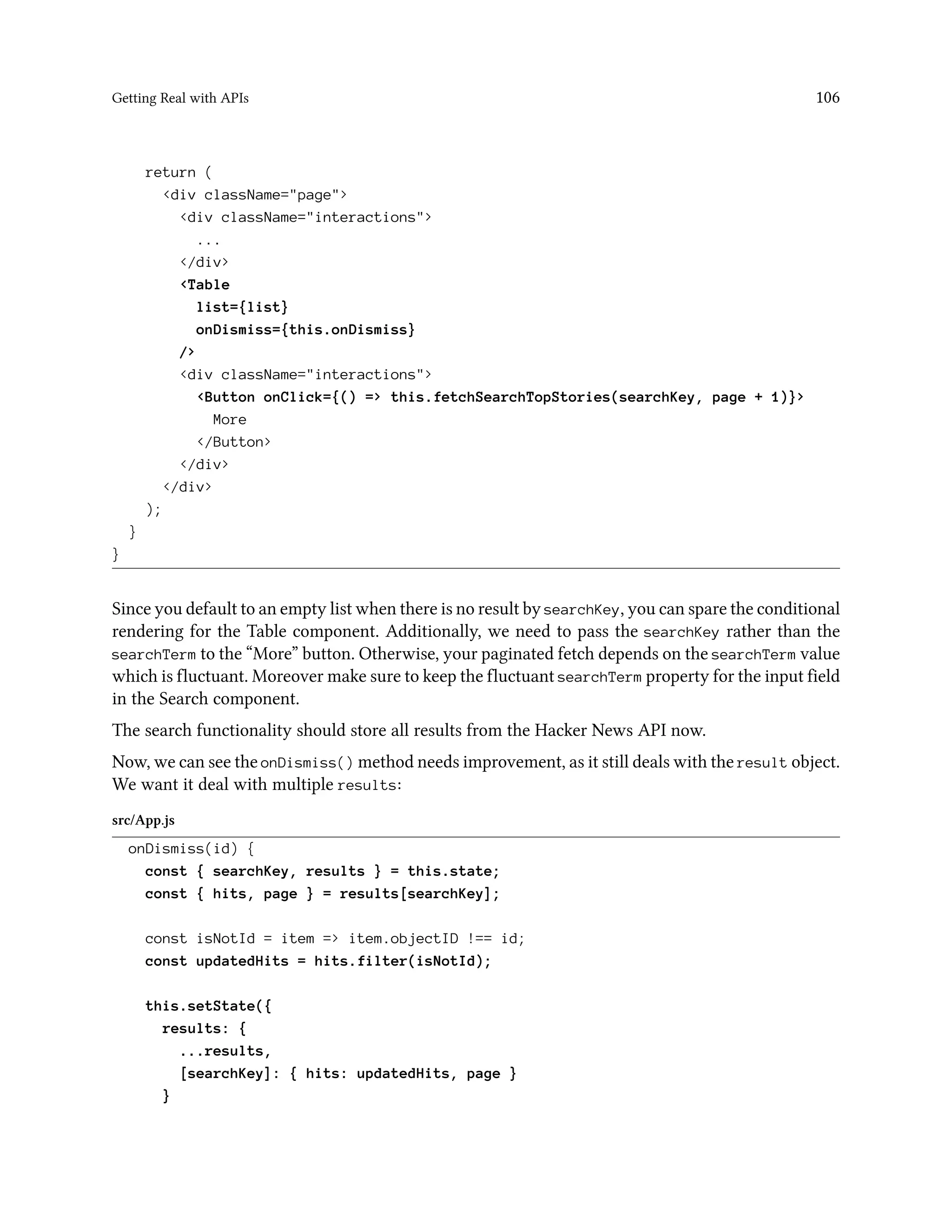 Getting Real with APIs 106
return (
<div className="page">
<div className="interactions">
...
</div>
<Table
list={list}
onDismiss={this.onDismiss}
/>
<div className="interactions">
<Button onClick={() => this.fetchSearchTopStories(searchKey, page + 1)}>
More
</Button>
</div>
</div>
);
}
}
Since you default to an empty list when there is no result by searchKey, you can spare the conditional
rendering for the Table component. Additionally, we need to pass the searchKey rather than the
searchTerm to the “More” button. Otherwise, your paginated fetch depends on the searchTerm value
which is fluctuant. Moreover make sure to keep the fluctuant searchTerm property for the input field
in the Search component.
The search functionality should store all results from the Hacker News API now.
Now, we can see the onDismiss() method needs improvement, as it still deals with the result object.
We want it deal with multiple results:
src/App.js
onDismiss(id) {
const { searchKey, results } = this.state;
const { hits, page } = results[searchKey];
const isNotId = item => item.objectID !== id;
const updatedHits = hits.filter(isNotId);
this.setState({
results: {
...results,
[searchKey]: { hits: updatedHits, page }
}
 