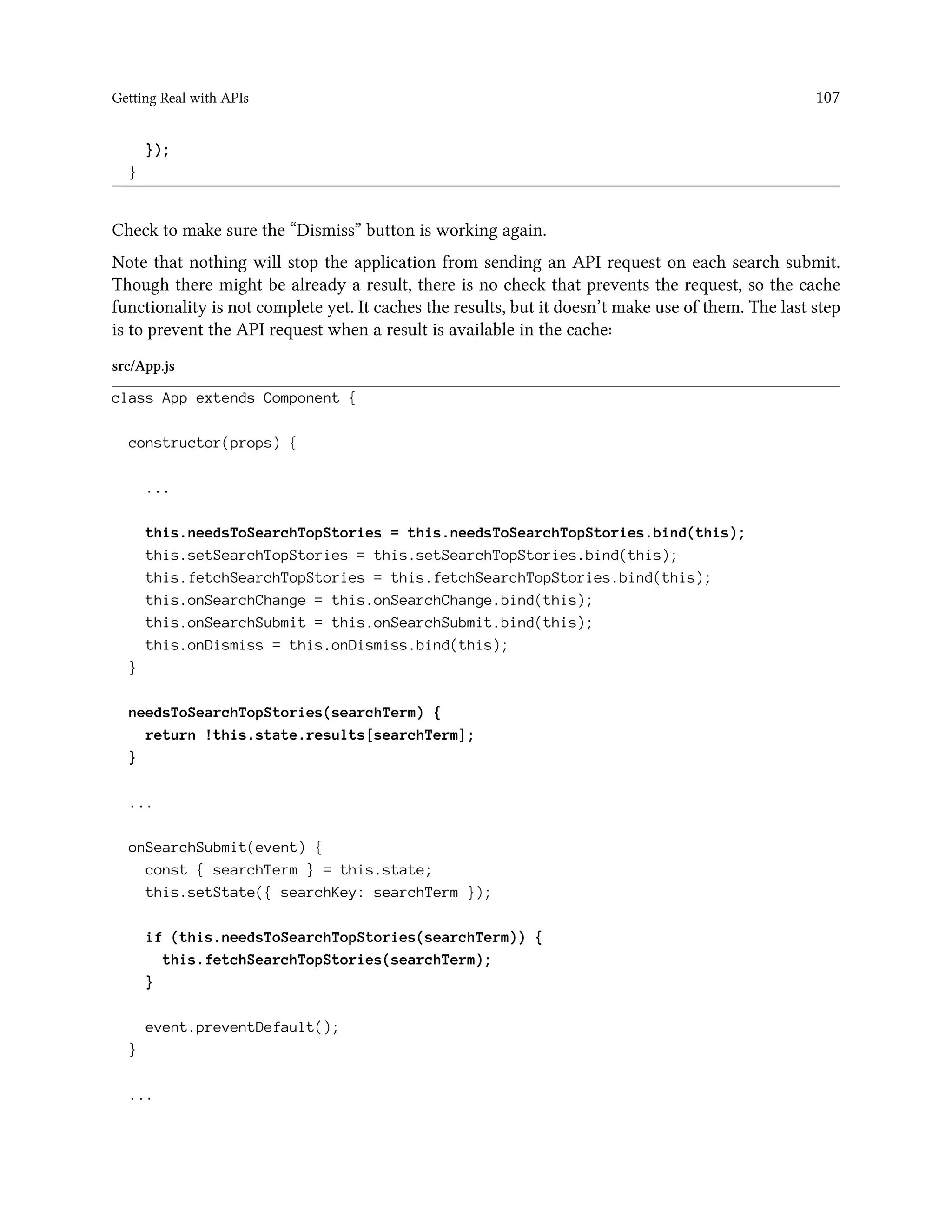 Getting Real with APIs 107
});
}
Check to make sure the “Dismiss” button is working again.
Note that nothing will stop the application from sending an API request on each search submit.
Though there might be already a result, there is no check that prevents the request, so the cache
functionality is not complete yet. It caches the results, but it doesn’t make use of them. The last step
is to prevent the API request when a result is available in the cache:
src/App.js
class App extends Component {
constructor(props) {
...
this.needsToSearchTopStories = this.needsToSearchTopStories.bind(this);
this.setSearchTopStories = this.setSearchTopStories.bind(this);
this.fetchSearchTopStories = this.fetchSearchTopStories.bind(this);
this.onSearchChange = this.onSearchChange.bind(this);
this.onSearchSubmit = this.onSearchSubmit.bind(this);
this.onDismiss = this.onDismiss.bind(this);
}
needsToSearchTopStories(searchTerm) {
return !this.state.results[searchTerm];
}
...
onSearchSubmit(event) {
const { searchTerm } = this.state;
this.setState({ searchKey: searchTerm });
if (this.needsToSearchTopStories(searchTerm)) {
this.fetchSearchTopStories(searchTerm);
}
event.preventDefault();
}
...
 