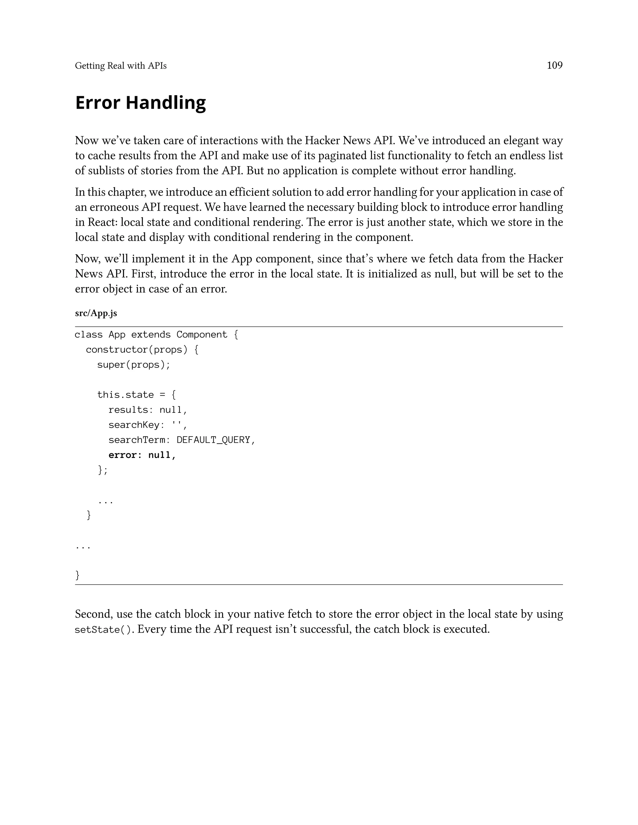 Getting Real with APIs 109
Error Handling
Now we’ve taken care of interactions with the Hacker News API. We’ve introduced an elegant way
to cache results from the API and make use of its paginated list functionality to fetch an endless list
of sublists of stories from the API. But no application is complete without error handling.
In this chapter, we introduce an efficient solution to add error handling for your application in case of
an erroneous API request. We have learned the necessary building block to introduce error handling
in React: local state and conditional rendering. The error is just another state, which we store in the
local state and display with conditional rendering in the component.
Now, we’ll implement it in the App component, since that’s where we fetch data from the Hacker
News API. First, introduce the error in the local state. It is initialized as null, but will be set to the
error object in case of an error.
src/App.js
class App extends Component {
constructor(props) {
super(props);
this.state = {
results: null,
searchKey: '',
searchTerm: DEFAULT_QUERY,
error: null,
};
...
}
...
}
Second, use the catch block in your native fetch to store the error object in the local state by using
setState(). Every time the API request isn’t successful, the catch block is executed.
 