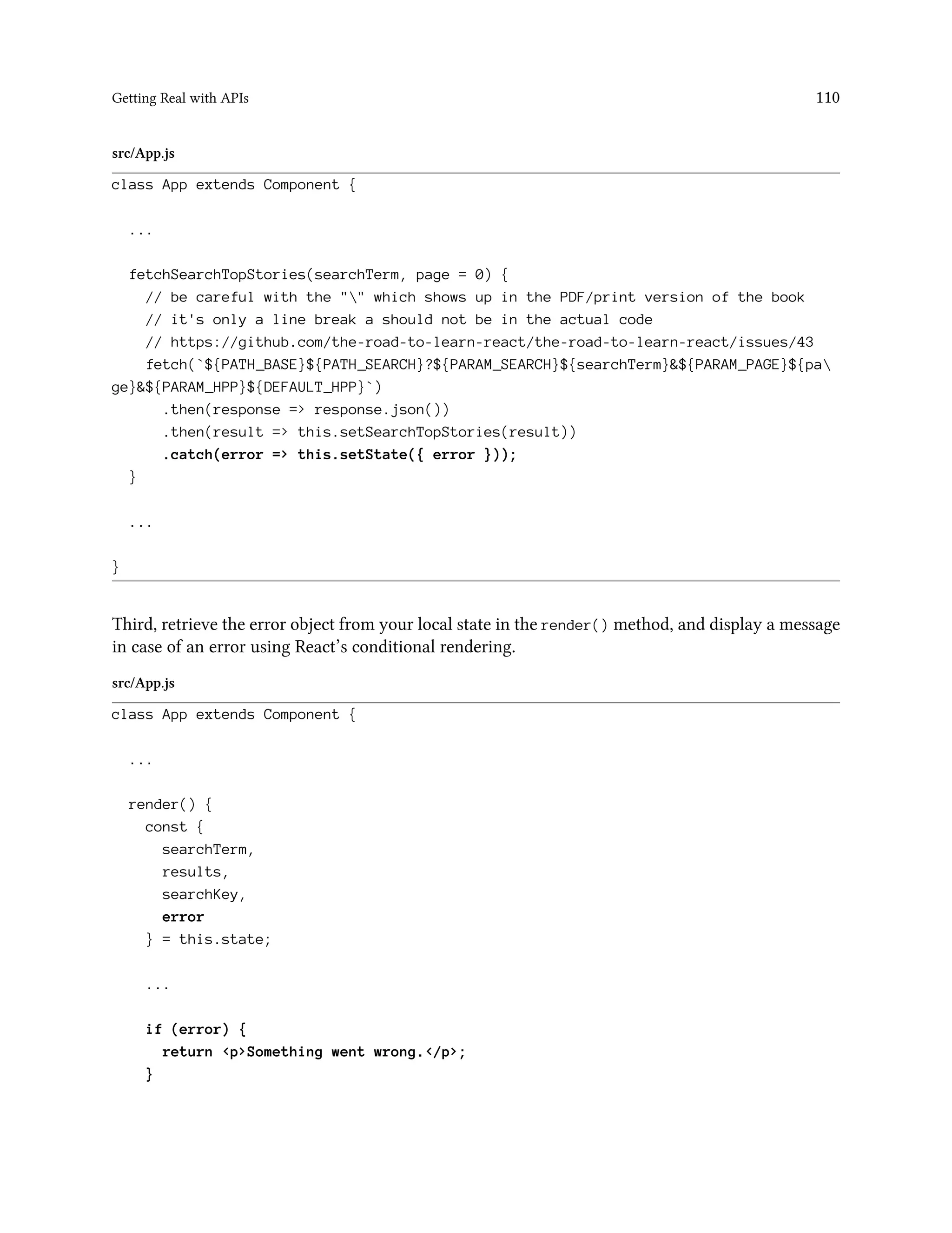 Getting Real with APIs 110
src/App.js
class App extends Component {
...
fetchSearchTopStories(searchTerm, page = 0) {
// be careful with the "" which shows up in the PDF/print version of the book
// it's only a line break a should not be in the actual code
// https://github.com/the-road-to-learn-react/the-road-to-learn-react/issues/43
fetch(`${PATH_BASE}${PATH_SEARCH}?${PARAM_SEARCH}${searchTerm}&${PARAM_PAGE}${pa
ge}&${PARAM_HPP}${DEFAULT_HPP}`)
.then(response => response.json())
.then(result => this.setSearchTopStories(result))
.catch(error => this.setState({ error }));
}
...
}
Third, retrieve the error object from your local state in the render() method, and display a message
in case of an error using React’s conditional rendering.
src/App.js
class App extends Component {
...
render() {
const {
searchTerm,
results,
searchKey,
error
} = this.state;
...
if (error) {
return <p>Something went wrong.</p>;
}
 