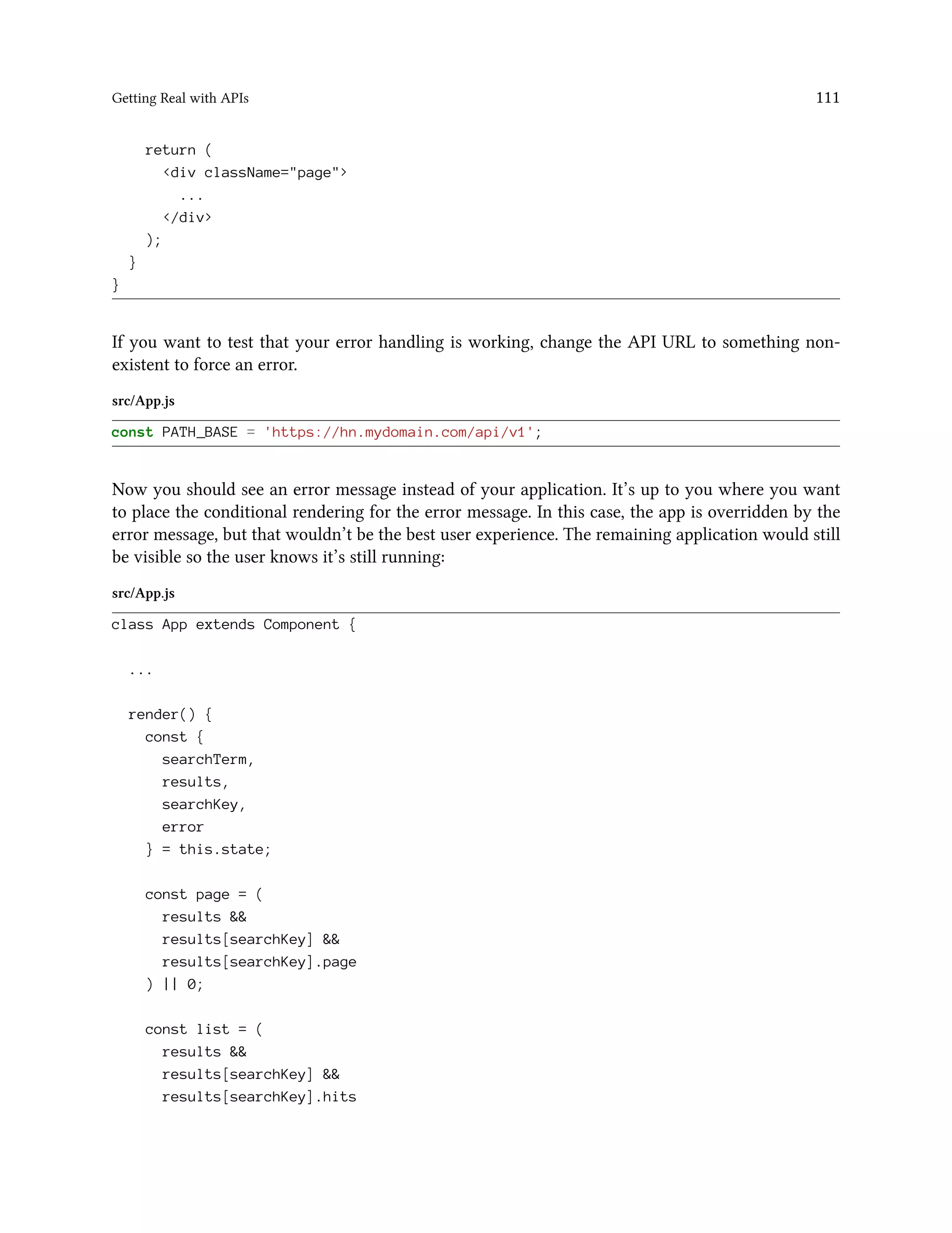 Getting Real with APIs 111
return (
<div className="page">
...
</div>
);
}
}
If you want to test that your error handling is working, change the API URL to something non-
existent to force an error.
src/App.js
const PATH_BASE = 'https://hn.mydomain.com/api/v1';
Now you should see an error message instead of your application. It’s up to you where you want
to place the conditional rendering for the error message. In this case, the app is overridden by the
error message, but that wouldn’t be the best user experience. The remaining application would still
be visible so the user knows it’s still running:
src/App.js
class App extends Component {
...
render() {
const {
searchTerm,
results,
searchKey,
error
} = this.state;
const page = (
results &&
results[searchKey] &&
results[searchKey].page
) || 0;
const list = (
results &&
results[searchKey] &&
results[searchKey].hits
 