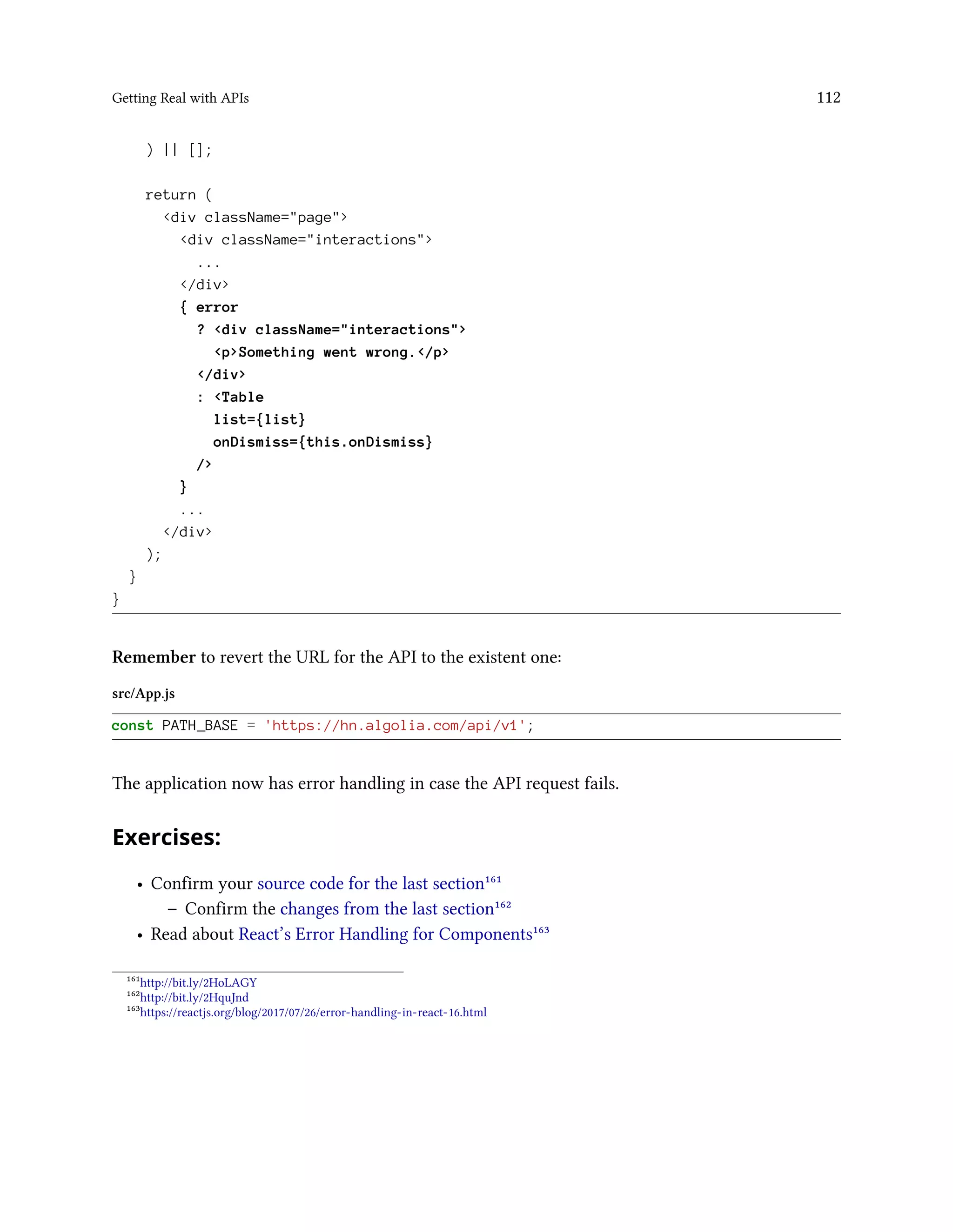 Getting Real with APIs 112
) || [];
return (
<div className="page">
<div className="interactions">
...
</div>
{ error
? <div className="interactions">
<p>Something went wrong.</p>
</div>
: <Table
list={list}
onDismiss={this.onDismiss}
/>
}
...
</div>
);
}
}
Remember to revert the URL for the API to the existent one:
src/App.js
const PATH_BASE = 'https://hn.algolia.com/api/v1';
The application now has error handling in case the API request fails.
Exercises:
• Confirm your source code for the last section¹⁶¹
– Confirm the changes from the last section¹⁶²
• Read about React’s Error Handling for Components¹⁶³
¹⁶¹http://bit.ly/2HoLAGY
¹⁶²http://bit.ly/2HquJnd
¹⁶³https://reactjs.org/blog/2017/07/26/error-handling-in-react-16.html
 