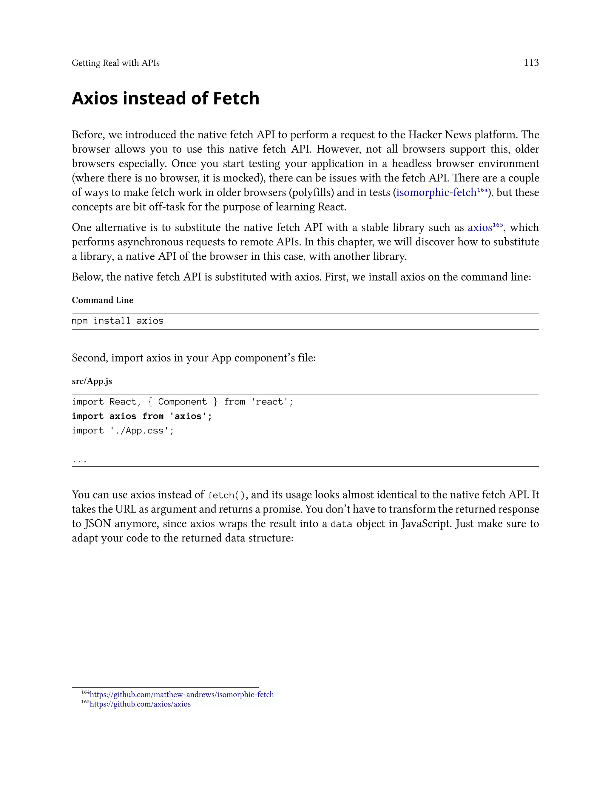 Getting Real with APIs 113
Axios instead of Fetch
Before, we introduced the native fetch API to perform a request to the Hacker News platform. The
browser allows you to use this native fetch API. However, not all browsers support this, older
browsers especially. Once you start testing your application in a headless browser environment
(where there is no browser, it is mocked), there can be issues with the fetch API. There are a couple
of ways to make fetch work in older browsers (polyfills) and in tests (isomorphic-fetch¹⁶⁴), but these
concepts are bit off-task for the purpose of learning React.
One alternative is to substitute the native fetch API with a stable library such as axios¹⁶⁵, which
performs asynchronous requests to remote APIs. In this chapter, we will discover how to substitute
a library, a native API of the browser in this case, with another library.
Below, the native fetch API is substituted with axios. First, we install axios on the command line:
Command Line
npm install axios
Second, import axios in your App component’s file:
src/App.js
import React, { Component } from 'react';
import axios from 'axios';
import './App.css';
...
You can use axios instead of fetch(), and its usage looks almost identical to the native fetch API. It
takes the URL as argument and returns a promise. You don’t have to transform the returned response
to JSON anymore, since axios wraps the result into a data object in JavaScript. Just make sure to
adapt your code to the returned data structure:
¹⁶⁴https://github.com/matthew-andrews/isomorphic-fetch
¹⁶⁵https://github.com/axios/axios
 