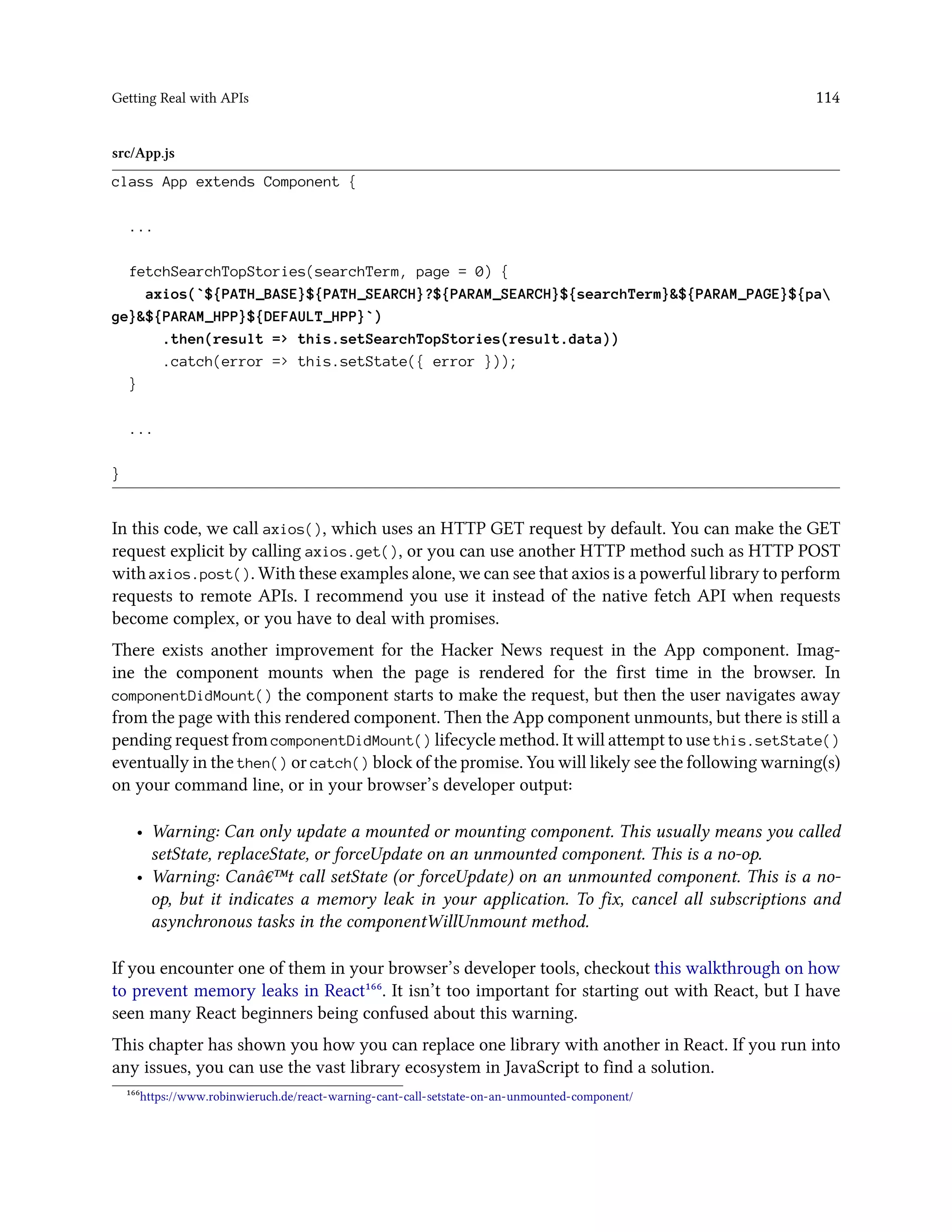 Getting Real with APIs 114
src/App.js
class App extends Component {
...
fetchSearchTopStories(searchTerm, page = 0) {
axios(`${PATH_BASE}${PATH_SEARCH}?${PARAM_SEARCH}${searchTerm}&${PARAM_PAGE}${pa
ge}&${PARAM_HPP}${DEFAULT_HPP}`)
.then(result => this.setSearchTopStories(result.data))
.catch(error => this.setState({ error }));
}
...
}
In this code, we call axios(), which uses an HTTP GET request by default. You can make the GET
request explicit by calling axios.get(), or you can use another HTTP method such as HTTP POST
with axios.post(). With these examples alone, we can see that axios is a powerful library to perform
requests to remote APIs. I recommend you use it instead of the native fetch API when requests
become complex, or you have to deal with promises.
There exists another improvement for the Hacker News request in the App component. Imag-
ine the component mounts when the page is rendered for the first time in the browser. In
componentDidMount() the component starts to make the request, but then the user navigates away
from the page with this rendered component. Then the App component unmounts, but there is still a
pending request from componentDidMount() lifecycle method. It will attempt to use this.setState()
eventually in the then() or catch() block of the promise. You will likely see the following warning(s)
on your command line, or in your browser’s developer output:
• Warning: Can only update a mounted or mounting component. This usually means you called
setState, replaceState, or forceUpdate on an unmounted component. This is a no-op.
• Warning: Canâ€™t call setState (or forceUpdate) on an unmounted component. This is a no-
op, but it indicates a memory leak in your application. To fix, cancel all subscriptions and
asynchronous tasks in the componentWillUnmount method.
If you encounter one of them in your browser’s developer tools, checkout this walkthrough on how
to prevent memory leaks in React¹⁶⁶. It isn’t too important for starting out with React, but I have
seen many React beginners being confused about this warning.
This chapter has shown you how you can replace one library with another in React. If you run into
any issues, you can use the vast library ecosystem in JavaScript to find a solution.
¹⁶⁶https://www.robinwieruch.de/react-warning-cant-call-setstate-on-an-unmounted-component/
 