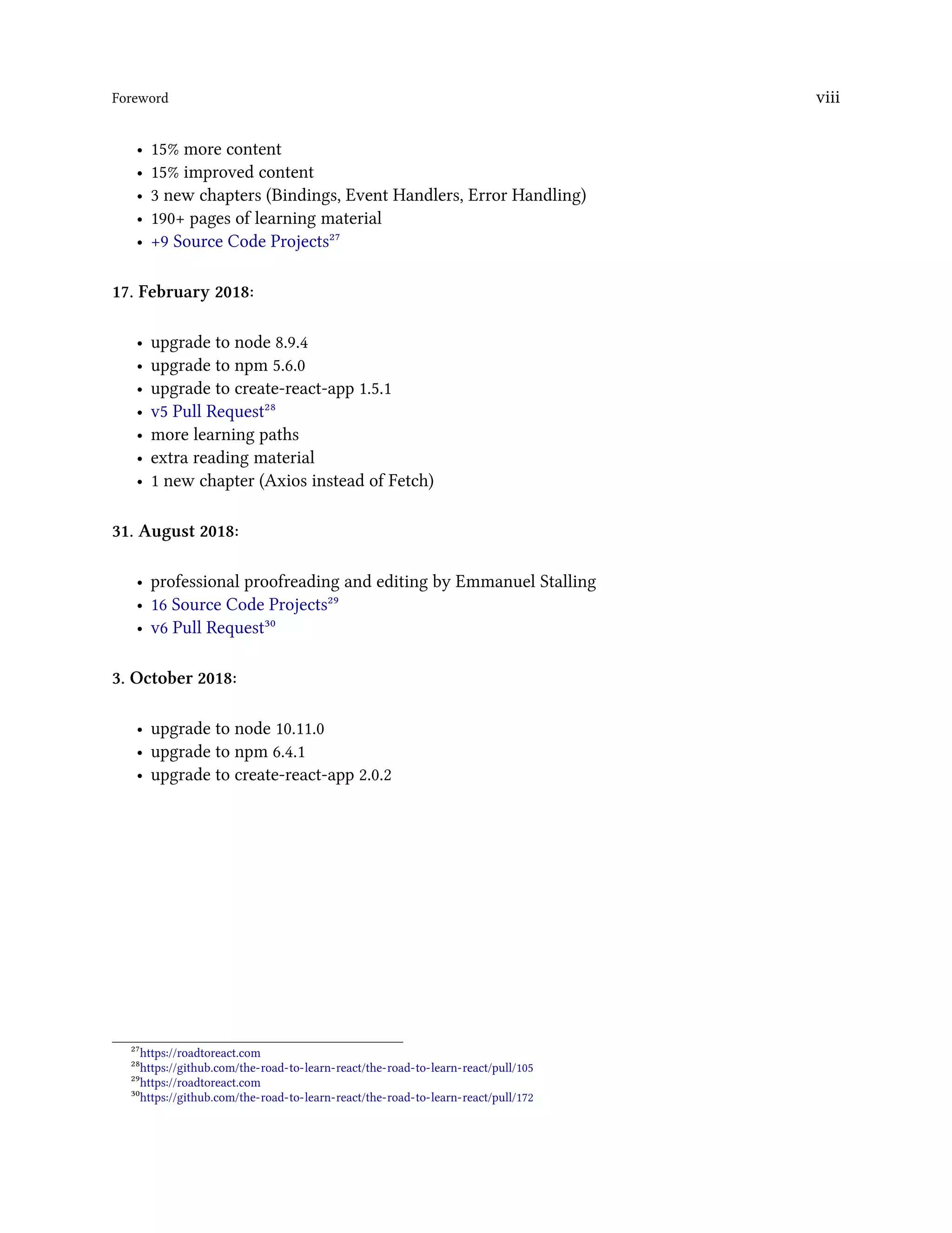 Foreword viii
• 15% more content
• 15% improved content
• 3 new chapters (Bindings, Event Handlers, Error Handling)
• 190+ pages of learning material
• +9 Source Code Projects²⁷
17. February 2018:
• upgrade to node 8.9.4
• upgrade to npm 5.6.0
• upgrade to create-react-app 1.5.1
• v5 Pull Request²⁸
• more learning paths
• extra reading material
• 1 new chapter (Axios instead of Fetch)
31. August 2018:
• professional proofreading and editing by Emmanuel Stalling
• 16 Source Code Projects²⁹
• v6 Pull Request³⁰
3. October 2018:
• upgrade to node 10.11.0
• upgrade to npm 6.4.1
• upgrade to create-react-app 2.0.2
²⁷https://roadtoreact.com
²⁸https://github.com/the-road-to-learn-react/the-road-to-learn-react/pull/105
²⁹https://roadtoreact.com
³⁰https://github.com/the-road-to-learn-react/the-road-to-learn-react/pull/172
 