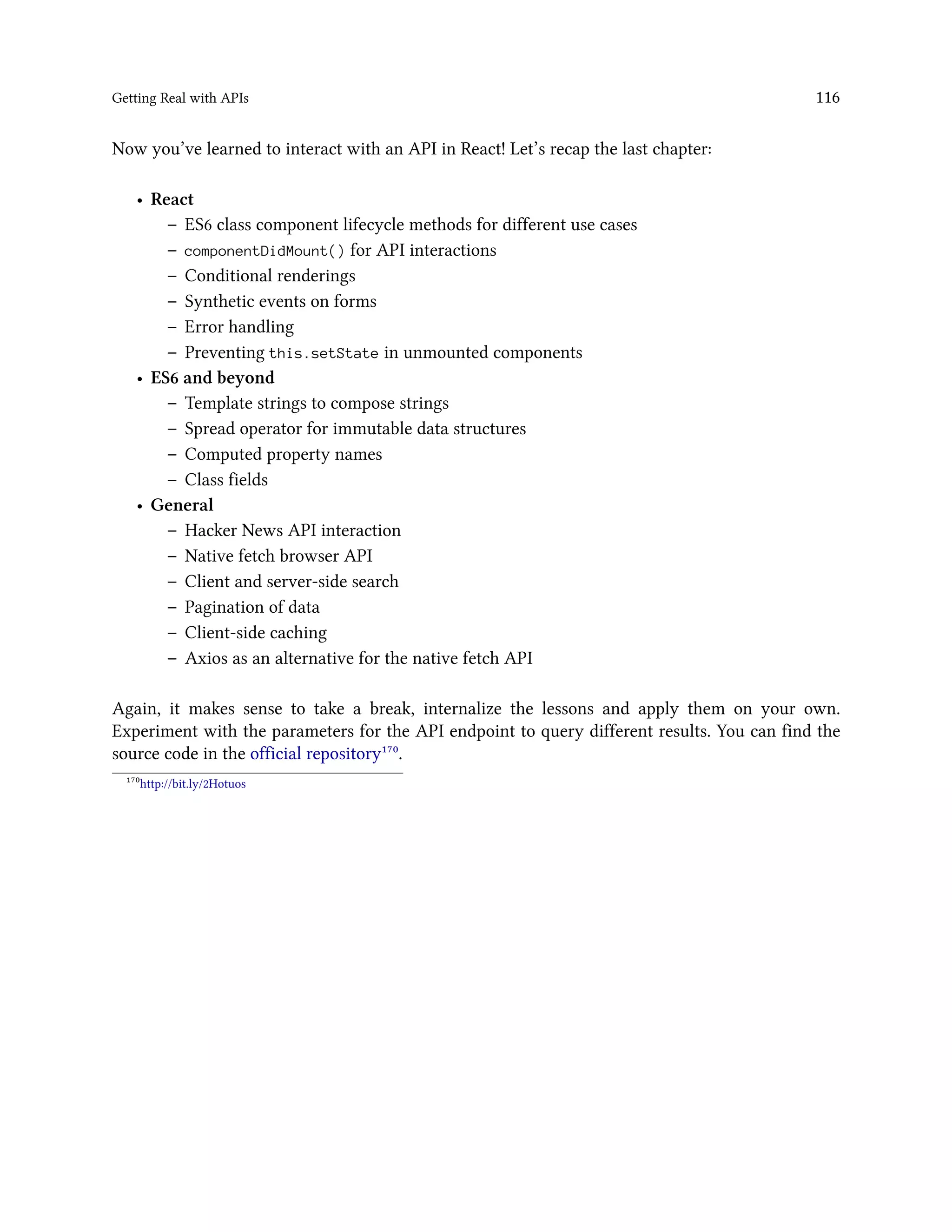 Getting Real with APIs 116
Now you’ve learned to interact with an API in React! Let’s recap the last chapter:
• React
– ES6 class component lifecycle methods for different use cases
– componentDidMount() for API interactions
– Conditional renderings
– Synthetic events on forms
– Error handling
– Preventing this.setState in unmounted components
• ES6 and beyond
– Template strings to compose strings
– Spread operator for immutable data structures
– Computed property names
– Class fields
• General
– Hacker News API interaction
– Native fetch browser API
– Client and server-side search
– Pagination of data
– Client-side caching
– Axios as an alternative for the native fetch API
Again, it makes sense to take a break, internalize the lessons and apply them on your own.
Experiment with the parameters for the API endpoint to query different results. You can find the
source code in the official repository¹⁷⁰.
¹⁷⁰http://bit.ly/2Hotuos
 